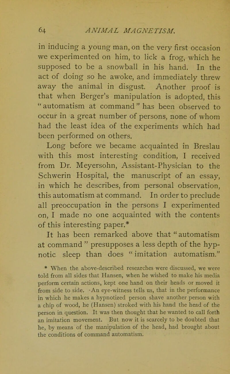 in inducing a young man, on the very first occasion we experimented on him, to lick a frog, which he supposed to be a snowball in his hand. In the act of doing so he awoke, and immediately threw away the animal in disgust. Another proof is that when Berger’s manipulation is adopted, this “ automatism at command ” has been observed to occur in a great number of persons, none of whom had the least idea of the experiments which had been performed on others. Long before we became acquainted in Breslau with this most interesting condition, I received from Dr. Meyersohn, Assistant-Physician to the Schwerin Hospital, the manuscript of an essay, in which he describes, from personal observation, this automatism at command. In order to preclude all preoccupation in the persons I experimented on, I made no one acquainted with the contents of this interesting paper.* It has been remarked above that “ automatism at command ” presupposes a less depth of the hyp- notic sleep than does “ imitation automatism.” * When the above-described researches were discussed, we were told from all sides that Hansen, when he wished to make his media perform certain actions, kept one hand on their heads or moved it from side to side. -An eye-witness tells us, that in the performance in which he makes a hypnotized person shave another person with a chip of wood, he (Hansen) stroked with his hand the head of the person in question. It was then thought that he wanted to call forth an imitation movement. But now it is scarcely to be doubted that he, by means of the manipulation of the head, had brought about the conditions of command automatism.