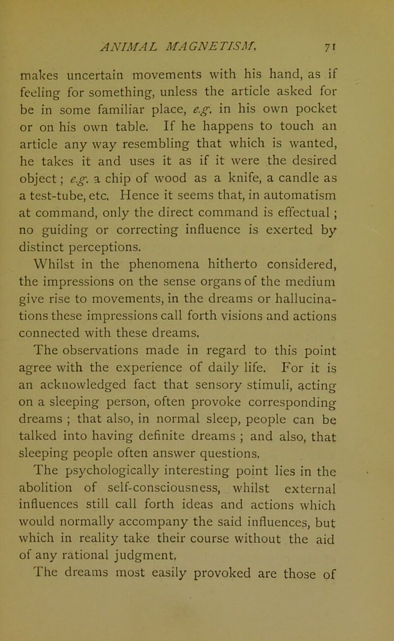 makes uncertain movements with his hand, as if feeling for something, unless the article asked for be in some familiar place, e.g. in his own pocket or on his own table. If he happens to touch an article any way resembling that which is wanted, he takes it and uses it as if it were the desired object; eg. a chip of wood as a knife, a candle as a test-tube, etc. Hence it seems that, in automatism at command, only the direct command is effectual; no guiding or correcting influence is exerted by distinct perceptions. Whilst in the phenomena hitherto considered, the impressions on the sense organs of the medium give rise to movements, in the dreams or hallucina- tions these impressions call forth visions and actions connected with these dreams. The observations made in regard to this point agree with the experience of daily life. For it is an acknowledged fact that sensory stimuli, acting on a sleeping person, often provoke corresponding dreams ; that also, in normal sleep, people can be talked into having definite dreams ; and also, that sleeping people often answer questions. The psychologically interesting point lies in the abolition of self-consciousness, whilst external influences still call forth ideas and actions which would normally accompany the said influences, but which in reality take their course without the aid of any rational judgment. The dreams most easily provoked are those of