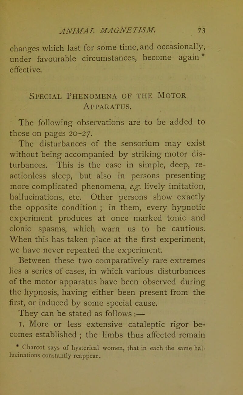 changes which last for some time, and occasionally, under favourable circumstances, become again * effective. Special Phenomena of the Motor Apparatus. The following observations are to be added to those on pages 20-27. The disturbances of the sensorium may exist without being accompanied by striking motor dis- turbances. This is the case in simple, deep, re- actionless sleep, but also in persons presenting more complicated phenomena, e.g. lively imitation, hallucinations, etc. Other persons show exactly the opposite condition ; in them, every hypnotic experiment produces at once marked tonic and clonic spasms, which warn us to be cautious. When this has taken place at the first experiment, we have never repeated the experiment. Between these two comparatively rare extremes lies a series of cases, in which various disturbances of the motor apparatus have been observed during the hypnosis, having either been present from the first, or induced by some special cause. They can be stated as follows:— I. More or less extensive cataleptic rigor be- comes established ; the limbs thus affected remain * Charcot says of hysterical women, that in each the same hal- lucinations constantly reappear.