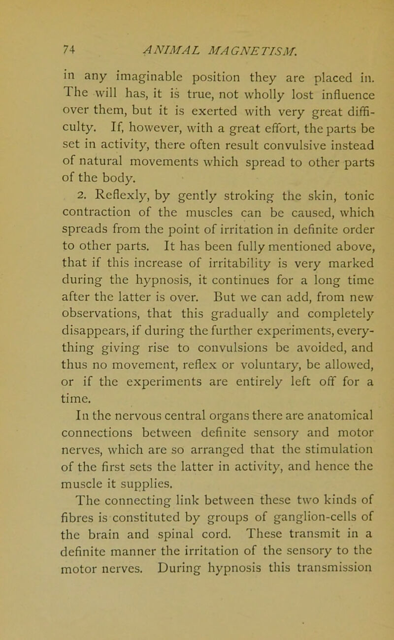 in any imaginable position they are placed in. The will has, it is true, not wholly lost influence over them, but it is exerted with very great diffi- culty. If, however, with a great effort, the parts be set in activity, there often result convulsive instead of natural movements which spread to other parts of the body. 2. Reflexly, by gently stroking the skin, tonic contraction of the muscles can be caused, which spreads from the point of irritation in definite order to other parts. It has been fully mentioned above, that if this increase of irritability is very marked during the hypnosis, it continues for a long time after the latter is over. But we can add, from new observations, that this gradually and completely disappears, if during the further experiments, every- thing giving rise to convulsions be avoided, and thus no movement, reflex or voluntary, be allowed, or if the experiments are entirely left off for a time. In the nervous central organs there are anatomical connections between definite sensory and motor nerves, which are so arranged that the stimulation of the first sets the latter in activity, and hence the muscle it supplies. The connecting link between these two kinds of fibres is constituted by groups of ganglion-cells of the brain and spinal cord. These transmit in a definite manner the irritation of the sensory to the motor nerves. During hypnosis this transmission