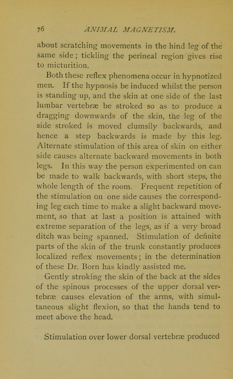 about scratching movements in the hind leg of the same side ; tickling the perineal region gives rise to micturition. Both these reflex phenomena occur in hypnotized men. If the hypnosis be induced whilst the person is standing up, and the skin at one side of the last lumbar vertebrae be stroked so as to produce a dragging downwards of the skin, tlae leg of the side stroked is moved clumsily backwards, and hence a step backwards is made by this leg. Alternate stimulation of this area of skin on either side causes alternate backward movements in both legs. In this way the person experimented on can be made to walk backwards, with short steps, the whole length of the room. Frequent repetition of the stimulation on one side causes the correspond- ing leg each time to make a slight backward move- ment, so that at last a position is attained with extreme separation of the legs, as if a very broad ditch was being spanned. Stimulation of definite parts of the skin of the trunk constantly produces localized reflex movements; in the determination of these Dr. Born has kindly assisted me. Gently stroking the skin of the back at the sides of the spinous processes of the upper dorsal ver- tebras causes elevation of the arms, with simul- taneous slight flexion, so that the hands tend to meet above the head. Stimulation over lower dorsal vertebrae produced