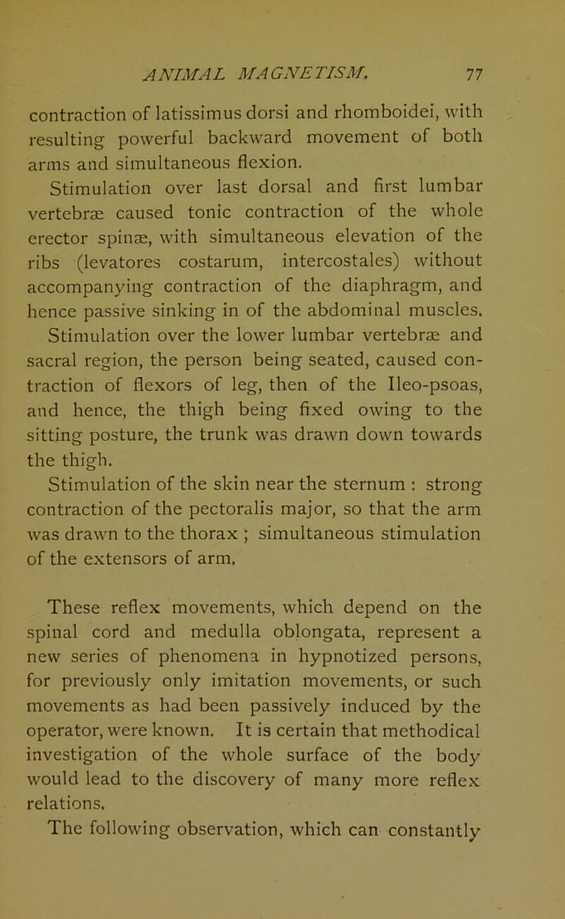 contraction of latissimus dorsi and rhomboidei, with resulting powerful backward movement of both arms and simultaneous flexion. Stimulation over last dorsal and first lumbar vertebrae caused tonic contraction of the whole erector spinae, with simultaneous elevation of the ribs (levatores costarum, intercostales) without accompanying contraction of the diaphragm, and hence passive sinking in of the abdominal muscles. Stimulation over the lower lumbar vertebrae and sacral region, the person being seated, caused con- traction of flexors of leg, then of the Ileo-psoas, and hence, the thigh being fixed owing to the sitting posture, the trunk was drawn down towards the thigh. Stimulation of the skin near the sternum : strong contraction of the pectoralis major, so that the arm was drawn to the thorax ; simultaneous stimulation of the extensors of arm. These reflex movements, which depend on the spinal cord and medulla oblongata, represent a new series of phenomena in hypnotized persons, for previously only imitation movements, or such movements as had been passively induced by the operator, were known. It is certain that methodical investigation of the whole surface of the body would lead to the discovery of many more reflex relations. The following observation, which can constantly