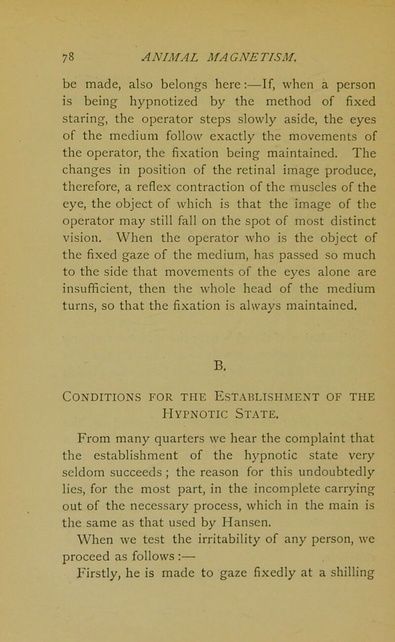 be made, also belongs here:—If, when a person is being hypnotized by the method of fixed staring, the operator steps slowly aside, the eyes of the medium follow exactly the movements of the operator, the fixation being maintained. The changes in position of the retinal image produce, therefore, a reflex contraction of the muscles of the eye, the object of which is that the image of the operator may still fall on the spot of most distinct vision. When the operator who is the object of the fixed gaze of the medium, has passed so much to the side that movements of the eyes alone are insufficient, then the whole head of the medium turns, so that the fixation is always maintained. B. Conditions for the Establishment of the Hypnotic State. From many quarters we hear the complaint that the establishment of the hypnotic state very seldom succeeds; the reason for this undoubtedly lies, for the most part, in the incomplete carrying out of the necessary process, which in the main is the same as that used by Hansen. When we test the irritability of any person, we proceed as follows :— Firstly, he is made to gaze fixedly at a shilling