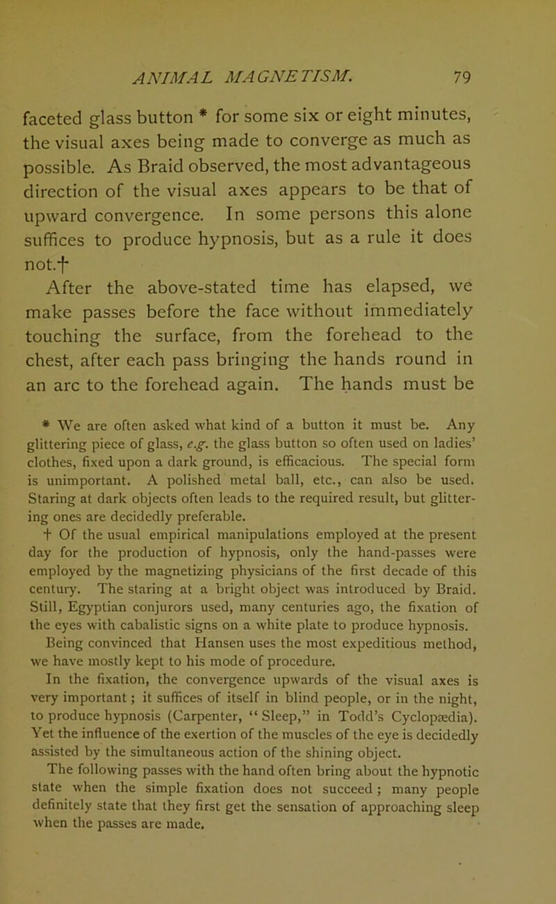 faceted glass button * for some six or eight minutes, the visual axes being made to converge as much as possible. As Braid observed, the most advantageous direction of the visual axes appears to be that of upward convergence. In some persons this alone suffices to produce hypnosis, but as a rule it does notf After the above-stated time has elapsed, we make passes before the face without immediately touching the surface, from the forehead to the chest, after each pass bringing the hands round in an arc to the forehead again. The hands must be * We are often asked what kind of a button it must be. Any glittering piece of glass, e.^. the glass button so often used on ladies’ clothes, fixed upon a dark ground, is efficacious. The special form is unimportant. A polished metal ball, etc., can also be used. Staring at dark objects often leads to the required result, but glitter- ing ones are decidedly preferable. t Of the usual empirical manipulations employed at the present day for the production of hypnosis, only the hand-passes were employed by the magnetizing physicians of the first decade of this century. The staring at a bright object was introduced by Braid. Still, Egyptian conjurors used, many centuries ago, the fixation of the eyes with cabalistic signs on a white plate to produce hypnosis. Being convinced that Hansen uses the most expeditious method, we have mostly kept to his mode of procedure. In the fixation, the convergence upwards of the visual axes is very important; it suffices of itself in blind people, or in the night, to produce hypnosis (Carpenter, “ Sleep,” in Todd’s Cyclopaedia). Yet the influence of the exertion of the muscles of the eye is decidedly assisted by the simultaneous action of the shining object. The following passes with the hand often bring about the hypnotic state when the simple fixation does not succeed; many people definitely state that they first get the sensation of approaching sleep when the passes are made.