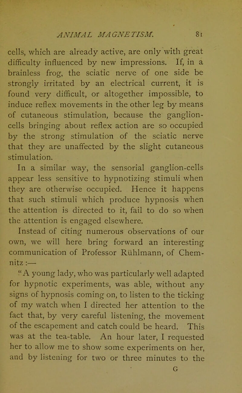 cells, which are already active, are only with great difficulty influenced by new impressions. If, in a brainless frog, the sciatic nerve of one side be strongly irritated by an electrical current, it is found very difficult, or altogether impossible, to induce reflex movements in the other leg by means of cutaneous stimulation, because the ganglion- cells bringing about reflex action are so occupied by the strong stimulation of the sciatic nerve that they are unaffected by the slight cutaneous stimulation. In a similar way, the sensorial ganglion-cells appear less sensitive to hypnotizing stimuli when they are otherwise occupied. Hence it happens that such stimuli which produce hypnosis when the attention is directed to it, fail to do so when the attention is engaged elsewhere. Instead of citing numerous observations of our own, we will here bring forward an interesting communication of Professor Riihlmann, of Chem- nitz :— “A young lady, who was particularly well adapted for hypnotic experiments, was able, without any signs of hypnosis coming on, to listen to the ticking of my watch when I directed her attention to the fact that, by very careful listening, the movement of the escapement and catch could be heard. This was at the tea-table. An hour later, I requested her to allow me to show some experiments on her, and by listening for two or three minutes to the G