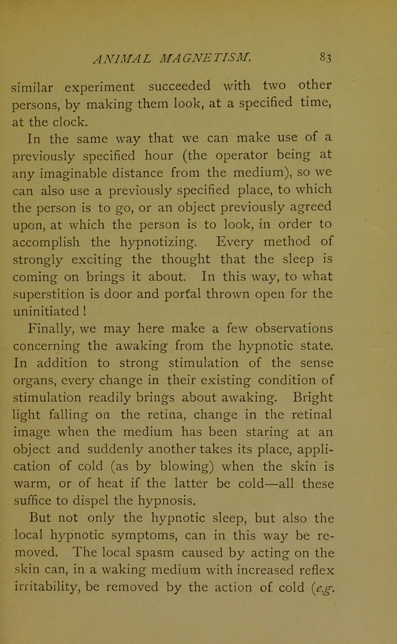 similar experiment succeeded with two other persons, by making them look, at a specified time, at the clock. In the same way that we can make use of a previously specified hour (the operator being at any imaginable distance from the medium), so we can also use a previously specified place, to which the person is to go, or an object previously agreed upon, at which the person is to look, in order to accomplish the hypnotizing. Every method of strongly exciting the thought that the sleep is coming on brings it about. In this way, to what superstition is door and portal thrown open for the uninitiated! Finally, we may here make a few observations concerning the awaking from the hypnotic state. In addition to strong stimulation of the sense organs, every change in their existing condition of stimulation readily brings about awaking. Bright light falling on the retina, change in the retinal image when the medium has been staring at an object and suddenly another takes its place, appli- cation of cold (as by blowing) when the skin is warm, or of heat if the latter be cold—all these suffice to dispel the hypnosis. But not only the hypnotic sleep, but also the local hypnotic symptoms, can in this way be re- moved. The local spasm caused by acting on the skin can, in a waking medium with increased reflex irritability, be removed by the action of cold {e.g.