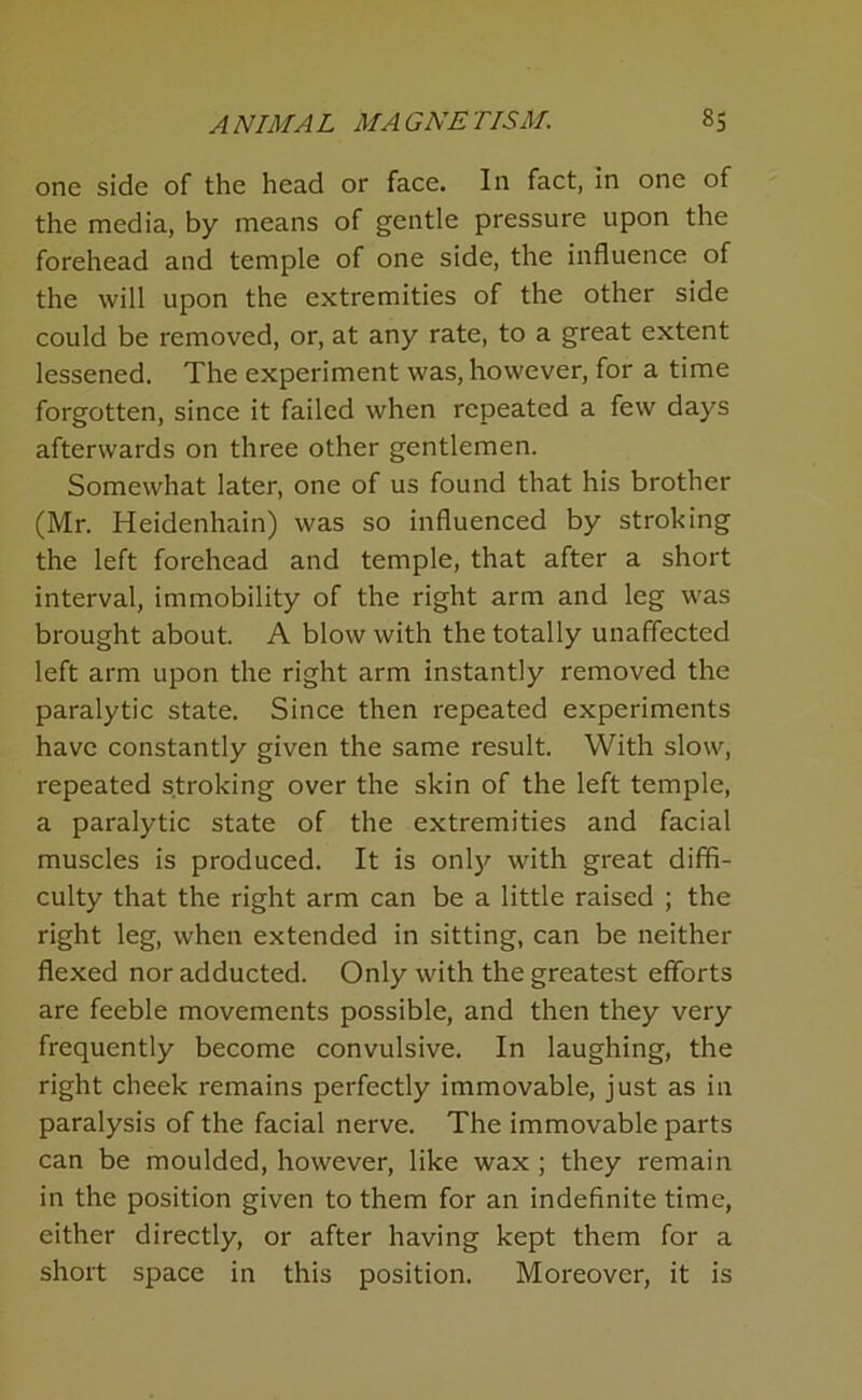 one side of the head or face. In fact, in one of the media, by means of gentle pressure upon the forehead and temple of one side, the influence of the will upon the extremities of the other side could be removed, or, at any rate, to a great extent lessened. The experiment was, however, for a time forgotten, since it failed when repeated a few days afterwards on three other gentlemen. Somewhat later, one of us found that his brother (Mr. Heidenhain) was so influenced by stroking the left forehead and temple, that after a short interval, immobility of the right arm and leg was brought about. A blow with the totally unaffected left arm upon the right arm instantly removed the paralytic state. Since then repeated experiments have constantly given the same result. With slow, repeated stroking over the skin of the left temple, a paralytic state of the extremities and facial muscles is produced. It is onl)^ with great diffi- culty that the right arm can be a little raised ; the right leg, when extended in sitting, can be neither flexed nor adducted. Only with the greatest efforts are feeble movements possible, and then they very frequently become convulsive. In laughing, the right cheek remains perfectly immovable, just as in paralysis of the facial nerve. The immovable parts can be moulded, however, like wax; they remain in the position given to them for an indefinite time, either directly, or after having kept them for a short space in this position. Moreover, it is