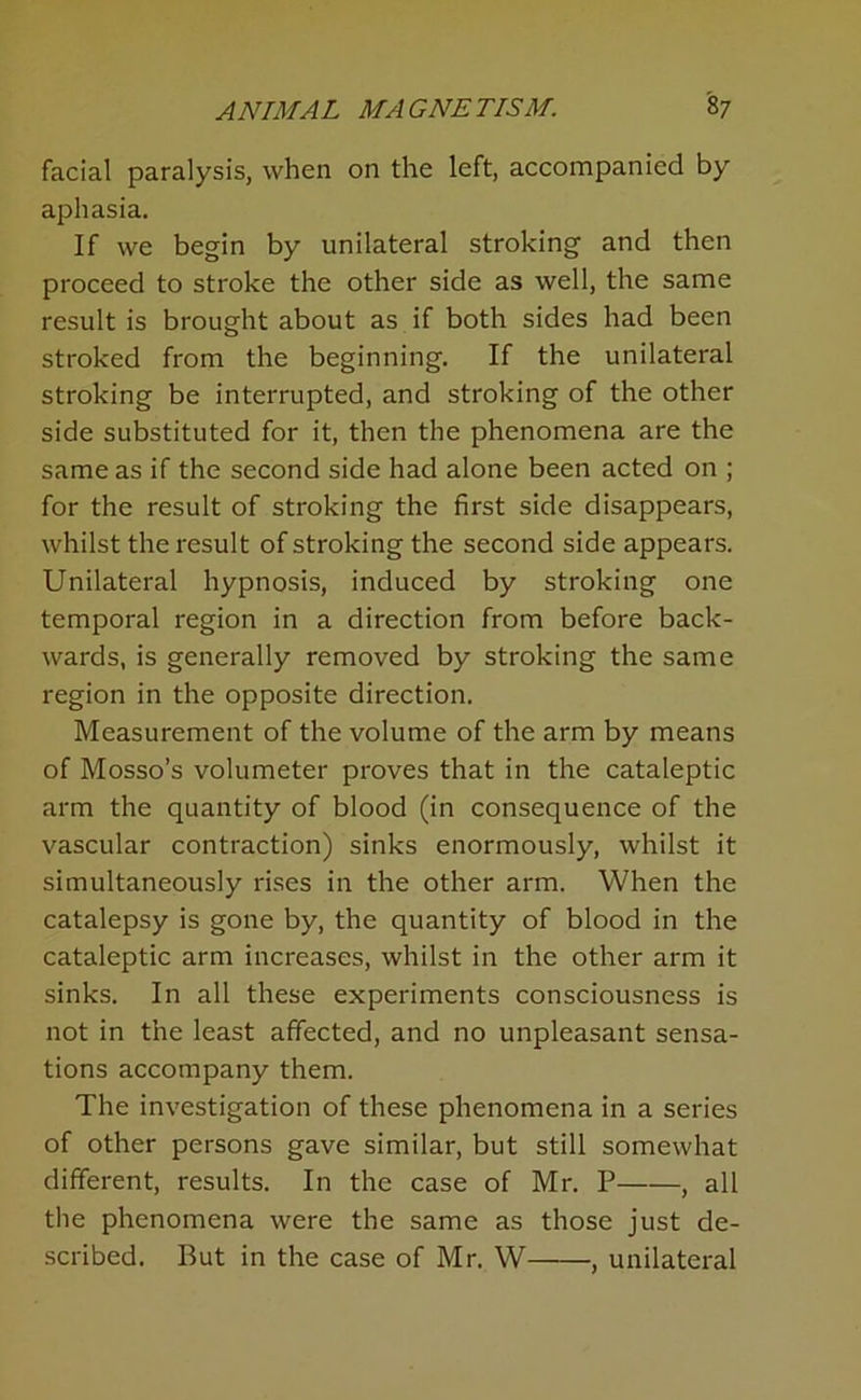 facial paralysis, when on the left, accompanied by aphasia. If we begin by unilateral stroking and then proceed to stroke the other side as well, the same result is brought about as if both sides had been stroked from the beginning. If the unilateral stroking be interrupted, and stroking of the other side substituted for it, then the phenomena are the same as if the second side had alone been acted on ; for the result of stroking the first side disappears, whilst the result of stroking the second side appears. Unilateral hypnosis, induced by stroking one temporal region in a direction from before back- wards, is generally removed by stroking the same region in the opposite direction. Measurement of the volume of the arm by means of Mosso’s volumeter proves that in the cataleptic arm the quantity of blood (in consequence of the vascular contraction) sinks enormously, whilst it simultaneously rises in the other arm. When the catalepsy is gone by, the quantity of blood in the cataleptic arm increases, whilst in the other arm it sinks. In all these experiments consciousness is not in the least affected, and no unpleasant sensa- tions accompany them. The investigation of these phenomena in a series of other persons gave similar, but still somewhat different, results. In the case of Mr. P , all the phenomena were the same as those just de- scribed. But in the case of Mr. W , unilateral