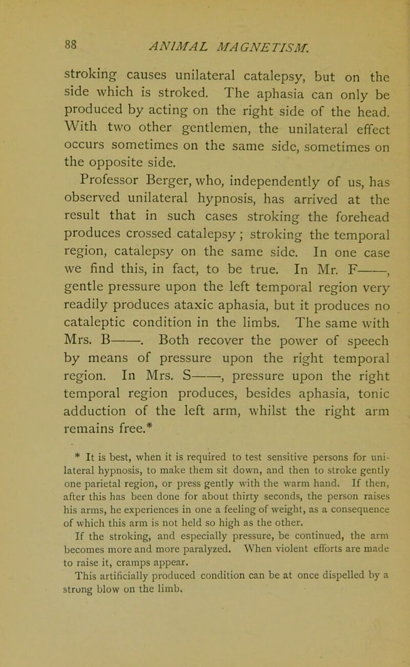 stroking causes unilateral catalepsy, but on the side which is stroked. The aphasia can only be produced by acting on the right side of the head. With two other gentlemen, the unilateral effect occurs sometimes on the same side, sometimes on the opposite side. Professor Berger, who, independently of us, has observed unilateral hypnosis, has arrived at the result that in such cases stroking the forehead produces crossed catalepsy; stroking the temporal region, catalepsy on the same side. In one case we find this, in fact, to be true. In Mr. F , gentle pressure upon the left temporal region very readily produces ataxic aphasia, but it produces no cataleptic condition in the limbs. The same with Mrs. B , Both recover the power of speech by means of pressure upon the right temporal region. In Mrs. S , pressure upon the right temporal region produces, besides aphasia, tonic adduction of the left arm, whilst the right arm remains free.* * It is best, when it is required to test sensitive persons for uni- lateral hypnosis, to make them sit down, and then to stroke gently one parietal region, or press gently with the warm hand. If then, after this has been done for about thirty seconds, the person raises his arms, he experiences in one a feeling of weight, as a consequence of which this arm is not held so high as the other. If the stroking, and especially pressure, be continued, the arm becomes more and more paralyzed. When violent eflbrts are made to raise it, cramps appear. This artificially produced condition can be at once dispelled by a strong blow on the limb.