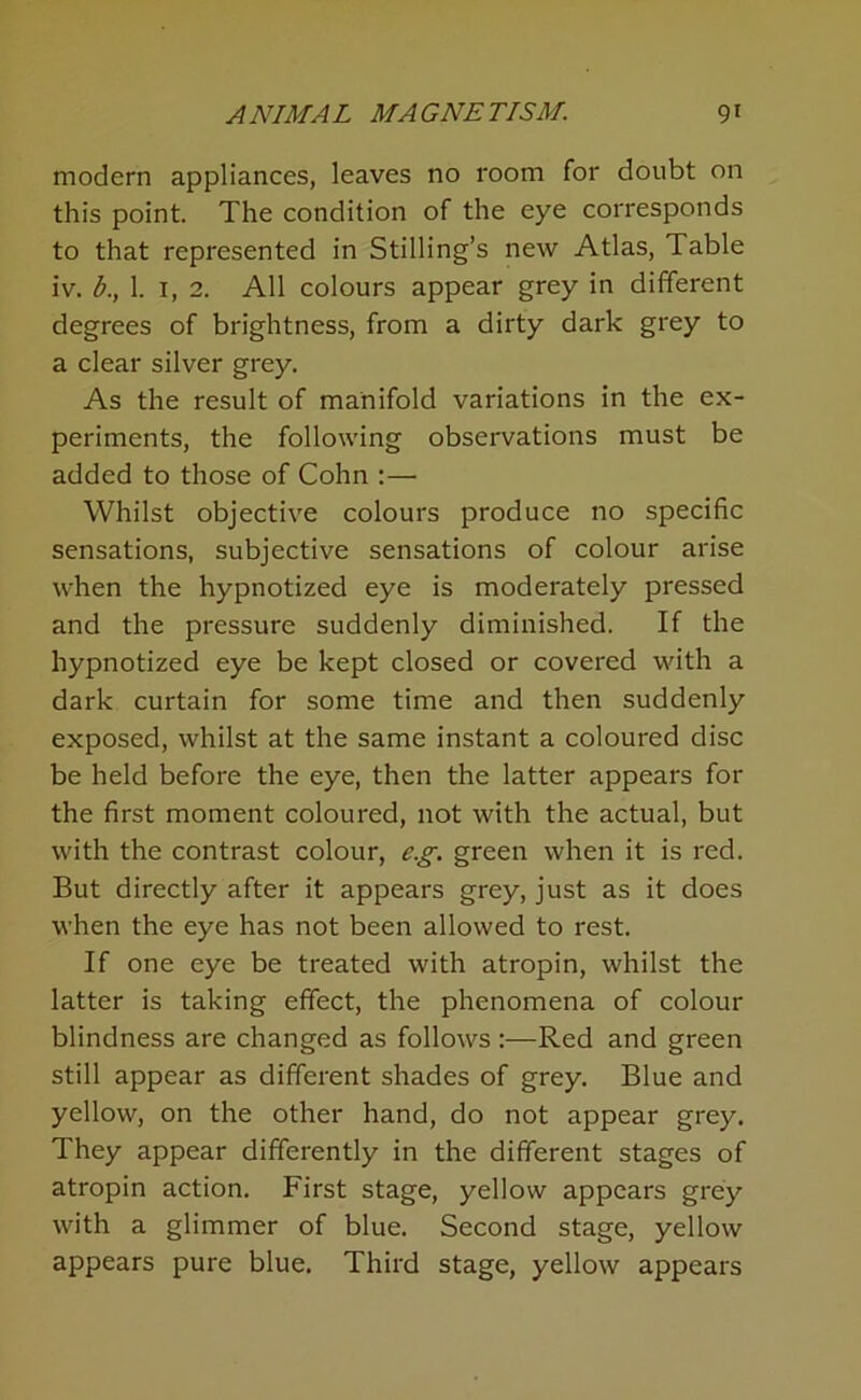 modern appliances, leaves no room for doubt on this point. The condition of the eye corresponds to that represented in Stilling’s new Atlas, Table iv. b., 1. I, 2. All colours appear grey in different degrees of brightness, from a dirty dark grey to a clear silver grey. As the result of manifold variations in the ex- periments, the following observations must be added to those of Cohn :— Whilst objective colours produce no specific sensations, subjective sensations of colour arise when the hypnotized eye is moderately pressed and the pressure suddenly diminished. If the hypnotized eye be kept closed or covered with a dark curtain for some time and then suddenly exposed, whilst at the same instant a coloured disc be held before the eye, then the latter appears for the first moment coloured, not with the actual, but with the contrast colour, e.g. green when it is red. But directly after it appears grey, just as it does when the eye has not been allowed to rest. If one eye be treated with atropin, whilst the latter is taking effect, the phenomena of colour blindness are changed as follows:—Red and green still appear as different shades of grey. Blue and yellow, on the other hand, do not appear grey. They appear differently in the different stages of atropin action. First stage, yellow appears grey with a glimmer of blue. Second stage, yellow appears pure blue. Third stage, yellow appears