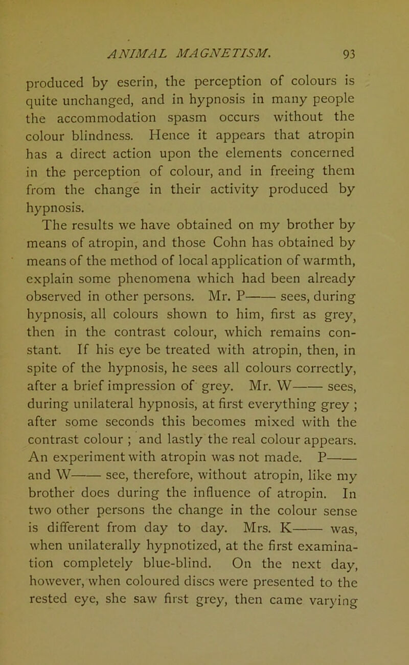 produced by eserin, the perception of colours is quite unchanged, and in hypnosis in many people the accommodation spasm occurs without the colour blindness. Hence it appears that atropin has a direct action upon the elements concerned in the perception of colour, and in freeing them from the change in their activity produced by hypnosis. The results we have obtained on my brother by means of atropin, and those Cohn has obtained by means of the method of local application of warmth, explain some phenomena which had been already observed in other persons. Mr. P sees, during hypnosis, all colours shown to him, first as grey, then in the contrast colour, which remains con- stant. If his eye be treated with atropin, then, in spite of the hypnosis, he sees all colours correctly, after a brief impression of grey. Mr. W sees, during unilateral hypnosis, at first everything grey ; after some seconds this becomes mixed with the contrast colour ; and lastly the real colour appears. An experiment with atropin was not made. P and W see, therefore, without atropin, like my brother does during the influence of atropin. In two other persons the change in the colour sense is different from day to day. Mrs. K was, when unilaterally hypnotized, at the first examina- tion completely blue-blind. On the next day, however, when coloured discs were presented to the rested eye, she saw first grey, then came varying