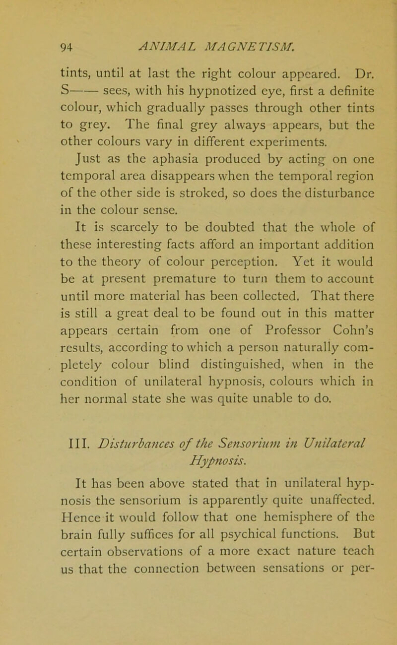 tints, until at last the right colour appeared. Dr. S sees, with his hypnotized eye, first a definite colour, which gradually passes through other tints to grey. The final grey always appears, but the other colours vary in different experiments. Just as the aphasia produced by acting on one temporal area disappears when the temporal region of the other side is stroked, so does the disturbance in the colour sense. It is scarcely to be doubted that the whole of these interesting facts afford an important addition to the theory of colour perception. Yet it would be at present premature to turn them to account until more material has been collected. That there is still a great deal to be found out in this matter appears certain from one of Professor Cohn’s results, according to which a person naturally com- pletely colour blind distinguished, when in the condition of unilateral hypnosis, colours which in her normal state she was quite unable to do. III. Disturbances of the Seytsorium in Unilateral Hyp7tosis. It has been above stated that in unilateral hyp- nosis the sensorium is apparently quite unaffected. Hence it would follow that one hemisphere of the brain fully suffices for all psychical functions. But certain observations of a more exact nature teach us that the connection between sensations or per-