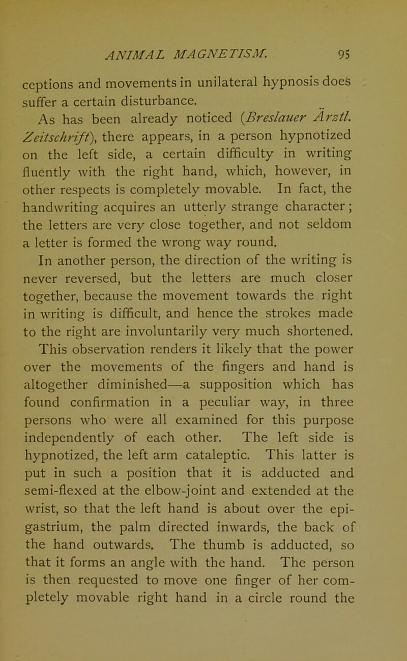 ceptions and movements in unilateral hypnosis does suffer a certain disturbance. As has been already noticed {Breslauer Arztl. Zeitschrift\ there appears, in a person hypnotized on the left side, a certain difficulty in writing fluently with the right hand, which, however, in other respects is completely movable. In fact, the handwriting acquires an utterly strange character ; the letters are very close together, and not seldom a letter is formed the wrong way round. In another person, the direction of the writing is never reversed, but the letters are much closer together, because the movement towards the right in writing is difficult, and hence the strokes made to the right are involuntarily very much shortened. This observation renders it likely that the power over the movements of the fingers and hand is altogether diminished—a supposition which has found confirmation in a peculiar way, in three persons who were all examined for this purpose independently of each other. The left side is hypnotized, the left arm cataleptic. This latter is put in such a position that it is adducted and semi-flexed at the elbow-joint and extended at the wrist, so that the left hand is about over the epi- gastrium, the palm directed inwards, the back of the hand outwards. The thumb is adducted, so that it forms an angle with the hand. The person is then requested to move one finger of her com- pletely movable right hand in a circle round the