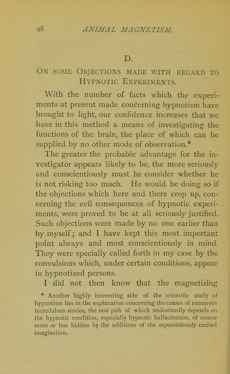 D. On some Objections made with regard to Hypnotic Experiments. With the number of facts which the experi- ments at present made concerning hypnotism have brought to light, our confidence increases that we have in this method a means of investigating the functions of the brain, the place of which can be supplied by no other mode of observation.* The greater the probable advantage for the in- vestigator appears likely to be, the more seriously and conscientiously must he consider whether he is not risking too much. He would be doing so if the objections which here and there crop up, con- cerning the evil consequences of hypnotic experi- ments, were proved to be at all seriously justified. Such objections were made by no one earlier than by myself; and 1 have kept this most important point always and most conscientiously in mind. They were specially called forth in my case by the convulsions which, under certain conditions, appear in hypnotized persons. I did not then know that the magnetizing ”■ Another highly interesting side of the scientific study of hypnotism lies in the explanation concerning the causes of numerous incredulous stories, the real pith of which undoubtedly depends on the hypnotic condition, especially hypnotic hallucination, of course more or less hidden by the additions of the superstitiously excited imagination.