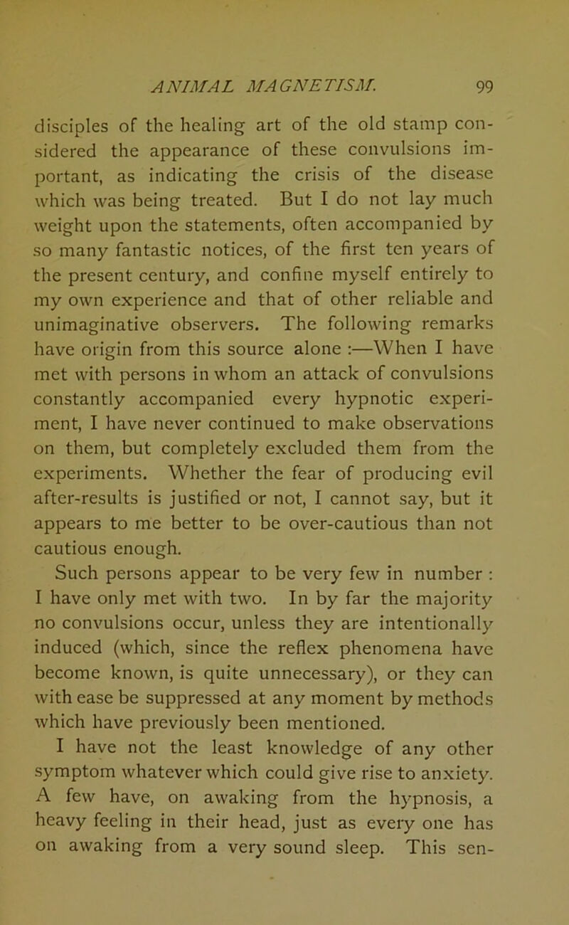 disciples of the healing art of the old stamp con- sidered the appearance of these convulsions im- portant, as indicating the crisis of the disease which was being treated. But I do not lay much weight upon the statements, often accompanied by so many fantastic notices, of the first ten years of the present century, and confine myself entirely to my own experience and that of other reliable and unimaginative observers. The following remarks have origin from this source alone :—When I have met with persons in whom an attack of convulsions constantly accompanied every hypnotic experi- ment, I have never continued to make observations on them, but completely excluded them from the experiments. Whether the fear of producing evil after-results is justified or not, I cannot say, but it appears to me better to be over-cautious than not cautious enough. Such persons appear to be very few in number : I have only met with two. In by far the majority no convulsions occur, unless they are intentionally induced (which, since the reflex phenomena have become known, is quite unnecessary), or they can with ease be suppressed at any moment by methods which have previously been mentioned. I have not the least knowledge of any other symptom whatever which could give rise to anxiety. A few have, on awaking from the hypnosis, a heavy feeling in their head, just as every one has on awaking from a very sound sleep. This sen-