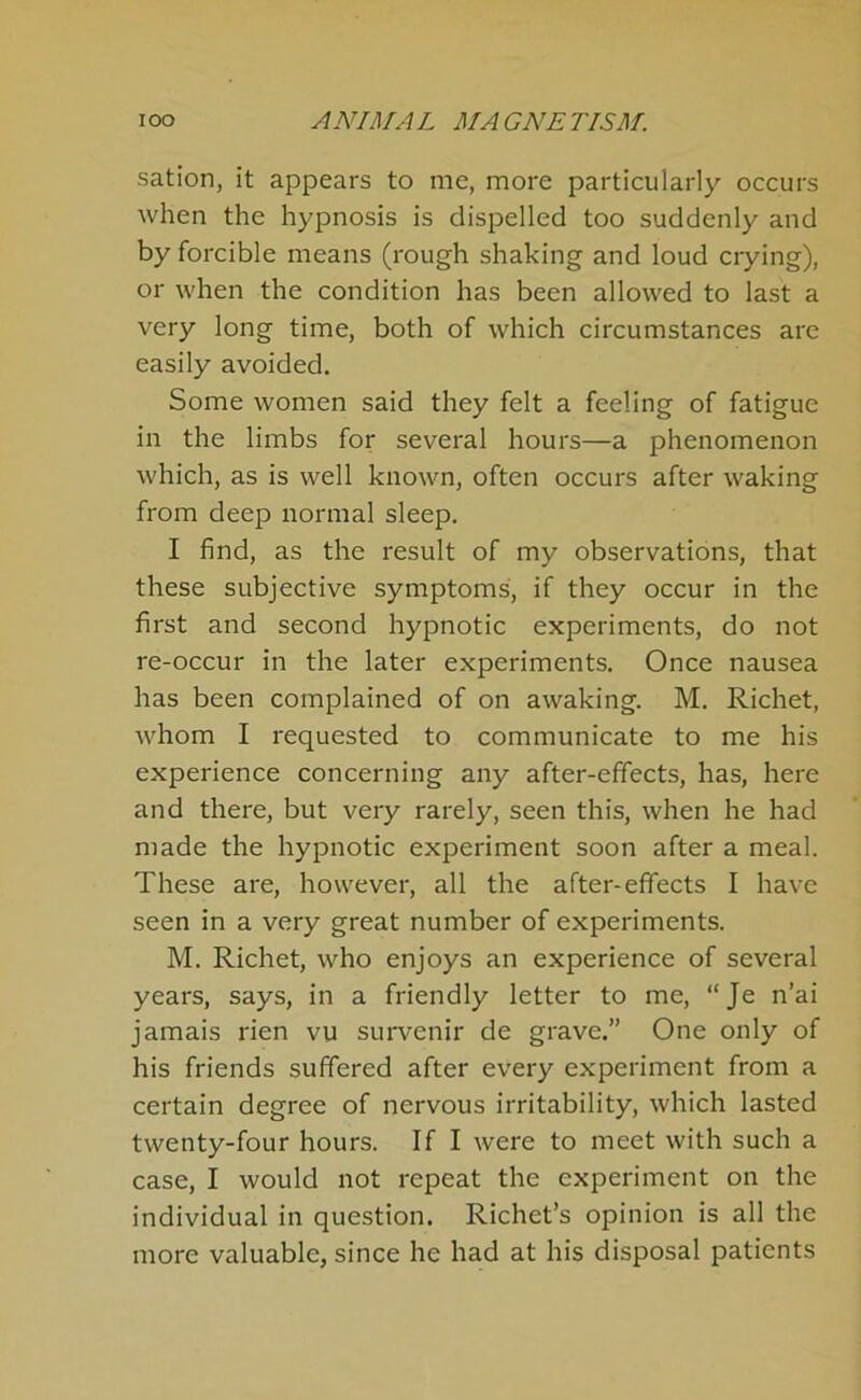 sation, it appears to me, more particularly occurs when the hypnosis is dispelled too suddenly and by forcible means (rough shaking and loud ciying), or when the condition has been allowed to last a very long time, both of which circumstances are easily avoided. Some women said they felt a feeling of fatigue in the limbs for several hours—a phenomenon which, as is well known, often occurs after waking from deep normal sleep. I find, as the result of my observations, that these subjective symptoms, if they occur in the first and second hypnotic experiments, do not re-occur in the later experiments. Once nausea has been complained of on awaking. M. Richet, whom I requested to communicate to me his experience concerning any after-effects, has, here and there, but very rarely, seen this, when he had made the hypnotic experiment soon after a meal. These are, however, all the after-effects I have seen in a very great number of experiments. M. Richet, who enjoys an experience of several years, says, in a friendly letter to me, “Je n’ai jamais rien vu survenir de grave.” One only of his friends suffered after every experiment from a certain degree of nervous irritability, which lasted twenty-four hours. If I were to meet with such a case, I would not repeat the experiment on the individual in question. Richet’s opinion is all the more valuable, since he had at his disposal patients