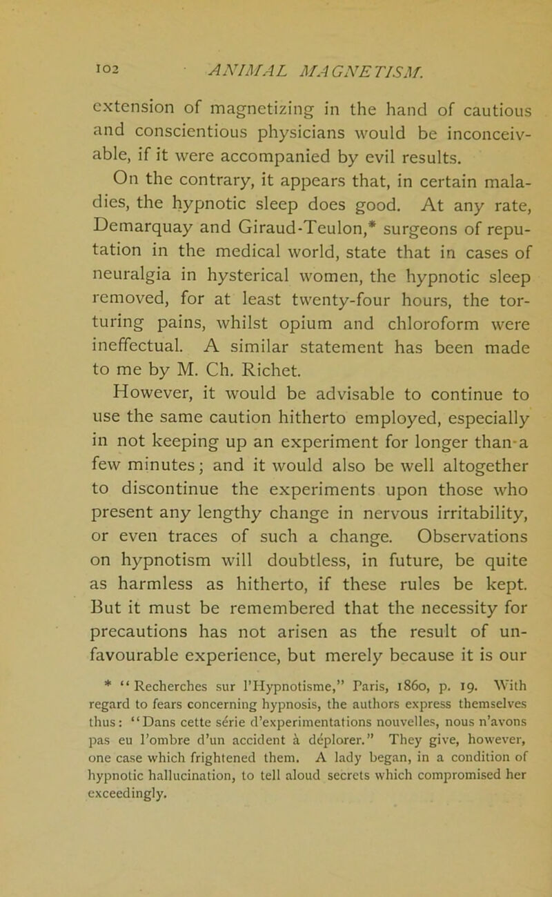 extension of magnetizing in the hand of cautious and conscientious physicians would be inconceiv- able, if it were accompanied by evil results. On the contrary, it appears that, in certain mala- dies, the hypnotic sleep does good. At any rate, Demarquay and Giraud-Teulon,* surgeons of repu- tation in the medical world, state that in cases of neuralgia in hysterical women, the hypnotic sleep removed, for at least twenty-four hours, the tor- turing pains, whilst opium and chloroform were ineffectual. A similar statement has been made to me by M. Ch. Richet. However, it would be advisable to continue to use the same caution hitherto employed, especially in not keeping up an experiment for longer than-a few minutes; and it would also be well altogether to discontinue the experiments upon those who present any lengthy change in nervous irritability, or even traces of such a change. Observations on hypnotism will doubtless, in future, be quite as harmless as hitherto, if these rules be kept. But it must be remembered that the necessity for precautions has not arisen as the result of un- favourable experience, but merely because it is our * “ Recherches sur I’Hypnotisme,” Paris, i860, p. 19. With regard to fears concerning hypnosis, the authors express themselves thus: “Dans cette serie d’experimentations nouvelles, nous n’avons pas eu I’ombre d’un accident i deplorer.” They give, however, one case which frightened them. A lady began, in a condition of hypnotic hallucination, to tell aloud secrets which compromised her exceedingly.