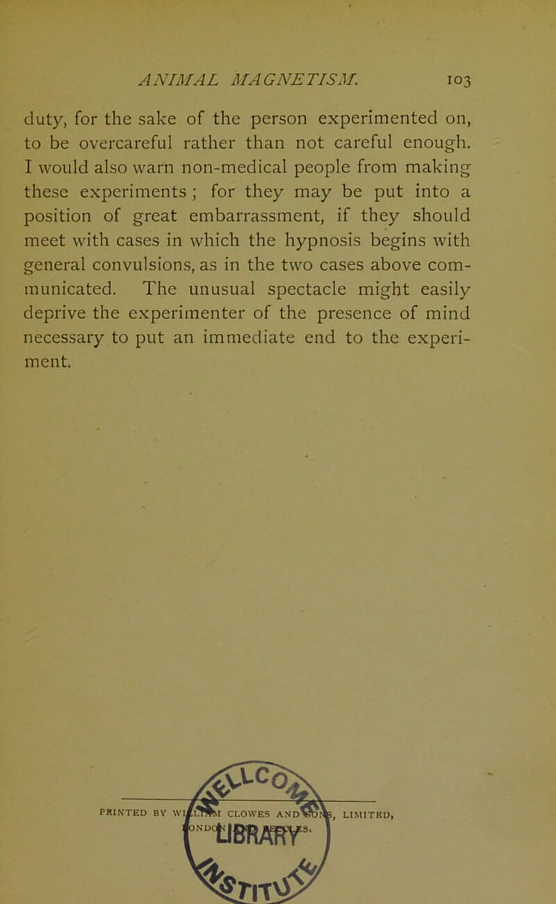 duty, for the sake of the person experimented on, to be overcareful rather than not careful enough. I would also warn non-medical people from making these experiments ; for they may be put into a position of great embarrassment, if they should meet with cases in which the hypnosis begins with general convulsions, as in the two cases above com- municated. The unusual spectacle might easily deprive the experimenter of the presence of mind necessary to put an immediate end to the experi- ment.