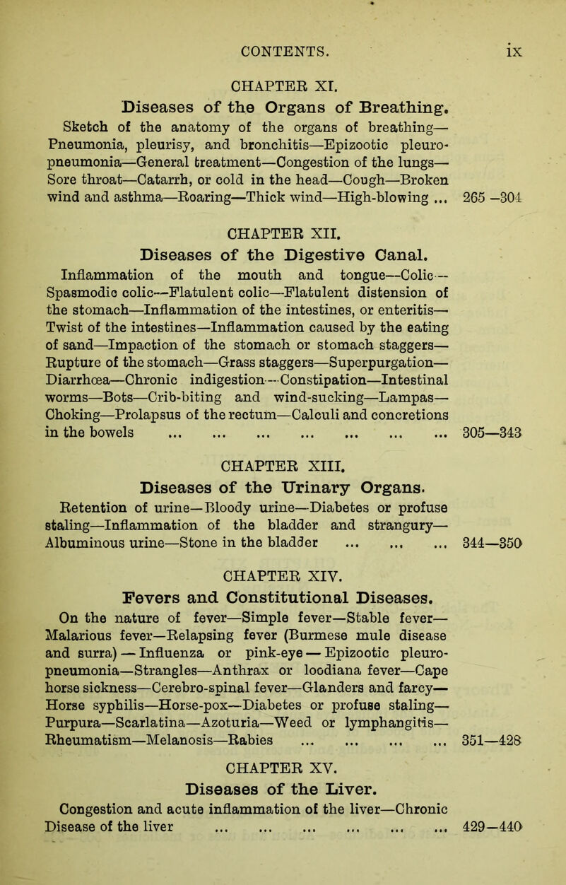 CHAPTER XI. Diseases of the Organs of Breathing. Sketch of the anatomy of the organs of breathing— Pneumonia, pleurisy, and bronchitis—Epizootic pleuro- pneumonia—General treatment—Congestion of the lungs— Sore throat—Catarrh, or cold in the head—Cough—Broken wind and asthma—Roaring—Thick wind—High-blowing ... 265 —304 CHAPTER XII. Diseases of the Digestive Canal. Inflammation of the mouth and tongue—Colic— Spasmodic colic—Flatulent colic—Flatulent distension of the stomach—Inflammation of the intestines, or enteritis— Twist of the intestines—Inflammation caused by the eating of sand—Impaction of the stomach or stomach staggers— Rupture of the stomach—Grass staggers—Superpurgation— Diarrhoea—Chronic indigestion— Constipation—Intestinal worms—Bots—Crib-biting and wind-sucking—Lampas— Choking—Prolapsus of the rectum—Calculi and concretions in the bowels 805—348 CHAPTER XIII. Diseases of the Urinary Organs. Retention of urine—Bloody urine—Diabetes or profuse staling—Inflammation of the bladder and strangury— Albuminous urine—Stone in the bladder 344—350 CHAPTER XIV. Fevers and Constitutional Diseases. On the nature of fever—Simple fever—Stable fever— Malarious fever—Relapsing fever (Burmese mule disease and surra) — Influenza or pink-eye — Epizootic pleuro- pneumonia—Strangles—Anthrax or loodiana fever—Cape horse sickness—Cerebro-spinal fever—Glanders and farcy— Horse syphilis—Horse-pox—Diabetes or profuse staling— Purpura—Scarlatina—Azoturia—Weed or lymphangitis— Rheumatism—Melanosis—Rabies 351—428 CHAPTER XV. Diseases of the Liver. Congestion and acute inflammation of the liver—Chronic Disease of the liver 429-440