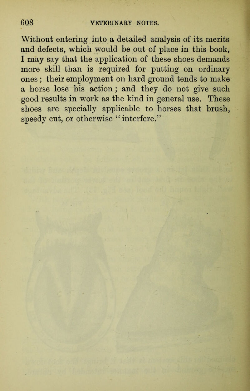 Without entering into a detailed analysis of its merits and defects, which would be out of place in this book, I may say that the application of these shoes demands more skill than is required for putting on ordinary ones ; their employment on hard ground tends to make a horse lose his action; and they do not give such good results in work as the kind in general use. These shoes are specially applicable to horses that brush, speedy cut, or otherwise “interfere.”