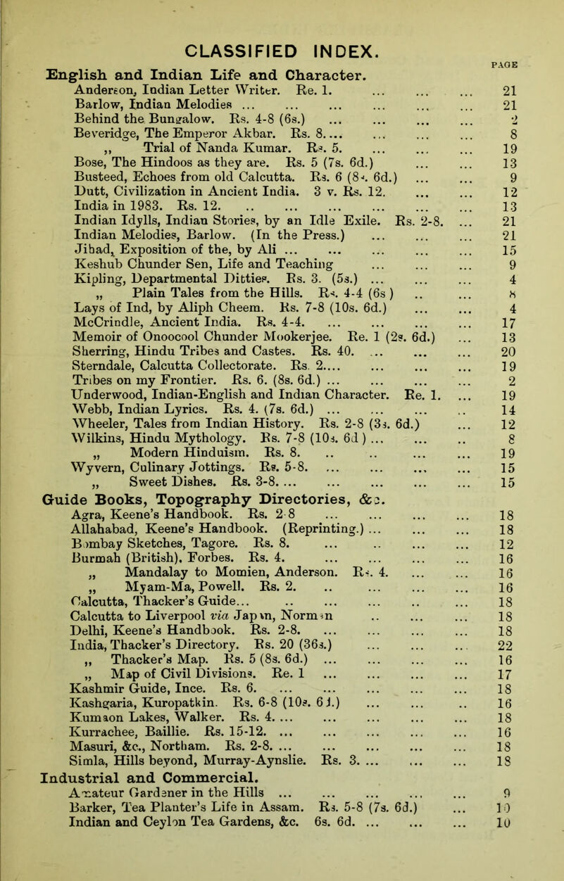 CLASSIFIED INDEX. English, and Indian Life and Character. Anderson, Indian Letter Writer. Re. 1. ... ... ... 21 Barlow, Indian Melodies ... ... ... ... ... ... 21 Behind the Bungalow. Rs. 4-8 (6s.) ... ... ... ... 2 Beveridge, The Emperor Akbar. Rs. 8 ... ... 8 ,, Trial of Nanda Kumar. Rs. 5. ... ... ... 19 Bose, The Hindoos as they are. Rs. 5 (7s. 6d.) ... ... 13 Busteed, Echoes from old Calcutta. Rs. 6 (8->. 6d.) ... ... 9 Dutt, Civilization in Ancient India. 3 v. Rs. 12. ... ... 12 India in 1983. Rs. 12. .. ... ... ... ... ... 13 Indian Idylls, Indian Stories, by an Idle Exile. Rs. 2-8. ... 21 Indian Melodies, Barlow. (In the Press.) ... ... ... 21 Jihad* Exposition of the, by Ali ... ... ... ... ... 15 Keshub Chunder Sen, Life and Teaching ... ... ... 9 Kipling, Departmental Ditties. Rs. 3. (5s.) ... ... ... 4 „ Plain Tales from the Hills. R-*. 4-4 (6s) .. ... h Lays of Ind, by Aliph Cheem. Rs. 7-8 (10s. 6d.) ... ... 4 McCrindle, Ancient India. Rs. 4-4. ... ... ... ... 17 Memoir of Onoocool Chunder Mookerjee. Re. 1 (2s. 6d.) ... 13 Sherring, Hindu Tribes and Castes. Rs. 40 20 Sterndale, Calcutta Collectorate. Rs. 2.... ... ... ... 19 Tribes on my Frontier. Rs. 6. (8s. 6d.) ... ... ... ... 2 Underwood, Indian-English and Indian Character. Re. 1. ... 19 Webb, Indian Lyrics. Rs. 4. (7s. 6d.) ... ... 14 Wheeler, Tales from Indian History. Rs. 2-8 (3s. 6d.) ... 12 Wilkins, Hindu Mythology. Rs. 7*8 (10s. 6d ) 8 „ Modern Hinduism. Rs. 8. .. .. ... ... 19 Wyvern, Culinary Jottings. Rs. 5-8 15 „ Sweet Dishes. Rs. 3-8 ... 15 Guide Books, Topography Directories, &o. Agra, Keene’s Handbook. Rs. 2 8 ... 18 Allahabad, Keene’s Handbook. (Reprinting.) ... ... ... 18 Bombay Sketches, Tagore. Rs. 8. ... .. ... ... 12 Burmah (British), Forbes. Rs. 4. ... ... ... ... 16 „ Mandalay to Momien, Anderson. R<. 4. ... ... 16 „ Myam-Ma, Powell. Rs. 2. .. ... 16 Calcutta, Thacker’s Guide... .. ... ... .. ... 18 Calcutta to Liverpool via Jap\n, Normm .. ... ... 18 Delhi, Keene’s Handbook. Rs. 2-8. ... ... ... ... 18 India,Thacker’s Directory. Rs. 20 (36s.) ... ... ... 22 ,, Thacker’s Map. Rs. 5 (8s. 6d.) ... ... 16 „ Map of Civil Divisions. Re. 1 ... 17 Kashmir Guide, Ince. Rs. 6. ... ... ... ... ... 18 Kashgaria, Kuropatkin. Rs. 6-8 (10s. 6J.) ... ... .. 16 Kumaon Lakes, Walker. Rs. 4 ... ... 18 Kurrachee, Baillie. Rs. 15-12. ... ... ... ... ... 16 Masuri, &c., Northam. Rs. 2-8 18 Simla, Hills beyond, Murray-Aynslie. Rs. 3 18 Industrial and Commercial. Amateur Gardener in the Hills ... ... ... ... ... 9 Barker, Tea Planter’s Life in Assam. Rs. 5-8 (7s. 6d.) ... 10