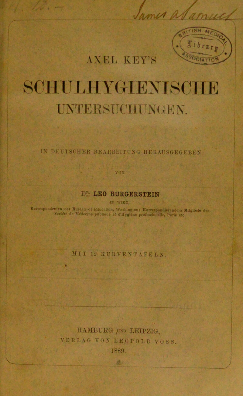 1X DKüTSCHER BEA11BKITUXG HERAUSGEGEBEX VON DL LEO BURGERSTEIN IN WIEN, Korrespondenten des Bureau of Eilucation, Washington; Korrespondierendem Mitgliede der Soci^te' de Mcdecine publique ct d'Hvgibne professionelle, Paris etc. 1 . 'V ' ? * ■ , ' ,•» I MIT 12 KUR V E X T A F E L X. j HAMBURG ,und LEIPZIG, VERLAG VOX LEOPOLD VOSS. 1889.