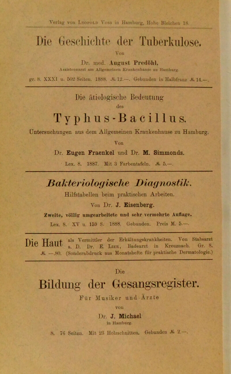 Verlag von Leopold Voss in Hamburg, Hohe Bleichen 18. Die Geschichte der Tuberkulose. Von Dr. med. August Predöhl, Assistenzarzt am Allgemeinen Krankenhause zu Hamburg. gr. 8. XXXI u. 602 Seiten. 1888. dt. 12.—. Gebunden in Halbfranz dl. 14.—. Die ätiologische Bedeutung des Typhus-Bacillus. Untersuchungen aus dem Allgemeinen Krankenhause zu Hamburg. Von Dr. Eugen Fraenkel und Dr. M. Simmonds. Lex. 8. 1887. Mit 3 Farbentafeln, dl. 5.—. Bakteriologische Diagnostik. Hilfstabellen beim praktischen Arbeiten. Von Dr. J. Eisenberg. Zweite, völlig unigearbeitete und sehr vermehrte Auflage. Lex. 8. XV u. 159 S. 1888. Gebunden. Preis M. 5.—. Die Haut dl. —.80. als Vermittler der Erkältungskrankheiten. Von Stabsarzt a. D. Dr. E. Lieb, Badearzt in Kreuznach. Gr. 8. (Sonderabdruck aus Monatshefte für praktische Dermatologie.) Die Bildung der Gesangsregister. Für Musiker und Ärzte von Dr. J. Michael in Hamburg. 8. 76 Seiten. Mit 23 Holzschnitten. Gebunden dl. 2.—.