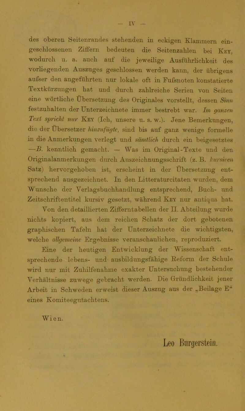 IX des oberen Seitenrandes stehenden in eckigen Klammern ein- geschlossenen Ziffern bedeuten die Seitenzahlen bei Key. wodurch u. a. auch auf die jeweilige Ausführlichkeit des vorhegenden Auszuges geschlossen werden kann, der übrigens aufser den angeführten nur lokale oft in Fufsnoten konstatierte Textkürzungen hat und durch zahlreiche Serien von Seiten eine wörtliche Übersetzung des Originales vorstellt, dessen Sinn festzuhalten der Unterzeichnete immer bestrebt war. Im ganzen Text spricht nur Key (Ich, unsere u. s. w.). Jene Bemerkungen, die der Übersetzer hinzufügte, sind bis auf ganz wenige formelle in die Anmerkungen verlegt und sämtlich durch ein beigesetztes —B. kenntlich gemacht. — Was im Original-Texte und den Originalanmerkungen durch Auszeichnungsschrift (z. B. kursiven Satz) hervorgehoben ist, erscheint in der Übersetzung ent- sprechend ausgezeichnet. In den Litteraturcitaten wurden, dem Wunsche der Verlagsbuchhandlung entsprechend, Buch- und Zeitschriftentitel kursiv gesetzt, während Key nur antiqua hat. Von den detaillierten Zifferntabeilen der II. Abteilung wurde nichts kopiert, aus dem reichen Schatz der dort gebotenen graphischen Tafeln hat der Unterzeichnete die wichtigsten, welche allgemeine Ergebnisse veranschaulichen, reproduziert. Eine der heutigen Entwicklung der Wissenschaft ent- sprechende lebens- und ausbildungsfähige Reform der Schule wird nur mit Zuhilfenahme exakter Untersuchung bestehender Verhältnisse zuwege gebracht werden. Die Gründlichkeit jener Arbeit in Schweden erweist dieser Auszug aus der „Beilage E eines Komiteegutachtens. Wien. Leo Burgerstein.