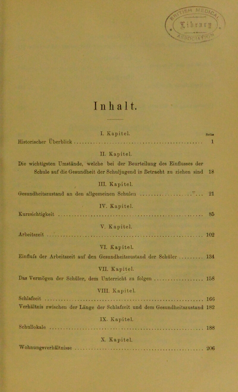 Inhalt. I. Kapitel. seit. Historischer Ubei’blick 1 II. Kapitel. Die wichtigsten Umstände, welche bei der Beurteilung des Einflusses der Schule auf die Gesundheit der Schuljugend in Betracht zu ziehen sind 18 III. Kapitel. Gesundheitszustand an den allgemeinen Schulen ... 21 IV. Kapitel. Kurzsichtigkeit 85 V. Kapitel. Arbeitszeit 102 VI. Kapitel. Einflufs der Arbeitszeit auf den Gesundheitszustand der Schüler 134 VII. Kapitel. Das Vermögen der Schüler, dem Unterricht zu folgen 158 VIII. Kapitel. Schlafzeit 166 Verhältnis zwischen der Länge der Schlafzeit und dem Gesundheitszustand 182 IX. Kapitel. Schullokale 188 X. Kapitel. Wohnungsverhältnisse 206