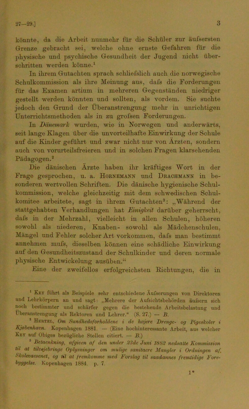 könnte, da die Arbeit nunmehr für die Schüler zur äufsersten Grenze gebracht sei, welche ohne ernste Gefahren für die physische und psychische Gesundheit der Jugend nicht über- schritten werden könne.1 In ihrem Gutachten sprach schliefslich auch die norwegische Schulkommission als ihre Meinung aus, dafs die Forderungen für das Examen artium in mehreren Gegenständen niedriger gestellt werden könnten und sollten, als vordem. Sie suchte jedoch den Grund der Überanstrengung mehr in unrichtigen Unterrichtsmethoden als in zu grofsen Forderungen. In Dänemark wurden, wie in Norwegen und anderwärts, seit lange Klagen über die unvorteilhafte Einwirkung der Schule auf die Kinder geführt und zwar nicht nur von Ärzten, sondern auch von vorurteilsfreieren und in solchen Fragen klarsehenden Pädagogen.2 Die dänischen Ärzte haben ihr kräftiges Wort in der Frage gesprochen, u. a. Hornemann und Drachmann in be- sonderen wertvollen Schriften. Die dänische hygienische Schul- kommission, welche gleichzeitig mit dem schwedischen Schul- komitee arbeitete, sagt in ihrem Gutachten3 * * * * 8: „Während der stattgehabten Verhandlungen hat Einigkeit darüber geherrscht, dafs in der Mehrzahl, vielleicht in allen Schulen, höheren sowohl als niederen, Knaben- sowohl als Mädchenschulen, Mängel und Fehler solcher Art Vorkommen, dafs man bestimmt annehmen mufs, dieselben können eine schädliche Einwirkung auf den Gesundheitszustand der Schulkinder und deren normale physische Entwickelung ausüben.“ Eine der zweifellos erfolgreichsten Dichtungen, die in 1 Key führt als Beispiele sehr entschiedene Aufserungen von Direktoren und Lehrkörpern an und sagt: „Mehrere der Aufsichtsbehörden äufsern sich noch bestimmter und schärfer gegen die bestehende Arbeitsbelastung und Überanstrengung als Rektoren und Lehrer.“ (S. 27.) — ]}. * Hertee, Om Sundhedsforholdenc i de httjere Drenge- og Pigeskoler i Kjtibenhavn. Kopenhagen 1881. — (Eine hochinteressante Arbeit, aus welcher Key auf Obiges bezügliche Stellen citiert. — II.) 8 Betaenkning, afgiven af den under 23de Juni 1882 nedsatte Kommission til at tilvejebringe Oplysninger om mutige sanitaere Mangler i Ordningen af Skolevaesenet, og til at fremkomme med Forslag til saadanncs fremtidige Fore- byggelse. Kopenhagen 1884. p. 7. 1*