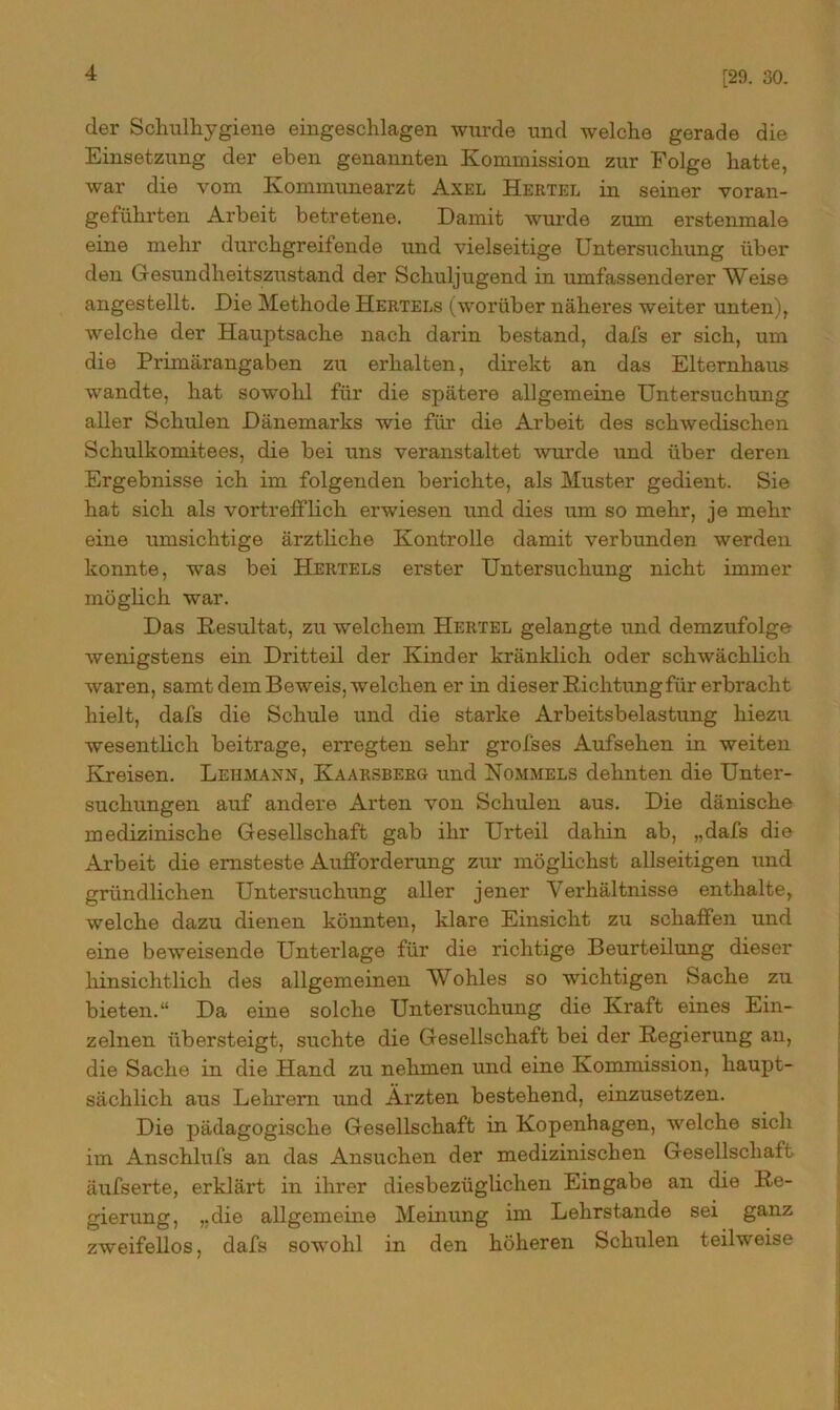 [29. 30. der Schulhygiene eingeschlagen wurde und welche gerade die Einsetzung der eben genannten Kommission zur Folge hatte, war die vom Kommunearzt Axel Hertel in seiner voran- geführten Arbeit betretene. Damit wurde zum erstenmale eine mehr durchgreifende und vielseitige Untersuchung über den Gesundheitszustand der Schuljugend in umfassenderer Weise angestellt. Die Methode Hertels (worüber näheres weiter unten), welche der Hauptsache nach darin bestand, dafs er sich, um die Primärangaben zu erhalten, direkt an das Elternhaus wandte, hat sowohl für die spätere allgemeine Untersuchung aller Schulen Dänemarks wie für die Arbeit des schwedischen Schulkomitees, die bei uns veranstaltet wurde und über deren Ergebnisse ich im folgenden berichte, als Muster gedient. Sie hat sich als vortrefflich erwiesen und dies um so mehr, je mehr eine umsichtige ärztliche Kontrolle damit verbunden werden konnte, was bei Hertels erster Untersuchung nicht immer möglich war. Das Resultat, zu welchem Hertel gelangte und demzufolge wenigstens ein Dritteil der Kinder kränklich oder schwächlich waren, samt dem Beweis, welchen er in dieser Richtung für erbracht hielt, dafs die Schule und die starke Arbeitsbelastung hiezu wesentlich beitrage, erregten sehr grofses Aufsehen in weiten Kreisen. Lehmann, Kaarsberg und Rommels dehnten die Unter- suchungen auf andere Arten von Schulen aus. Die dänische medizinische Gesellschaft gab ihr Urteil dahin ab, „dafs die Arbeit die ernsteste Aufforderung zur möglichst allseitigen und gründlichen Untersuchung aller jener Verhältnisse enthalte, welche dazu dienen könnten, klare Einsicht zu schaffen und eine beweisende Unterlage für die richtige Beurteilung dieser bin sichtlich des allgemeinen Wohles so wichtigen Sache zu bieten.“ Da eine solche Untersuchung die Kraft eines Ein- zelnen übersteigt, suchte die Gesellschaft bei der Regierung an, die Sache in die Hand zu nehmen und eine Kommission, haupt- sächlich aus Lehrern und Ärzten bestehend, einzusetzen. Die pädagogische Gesellschaft in Kopenhagen, welche sich im Anschlufs an das Ansuchen der medizinischen Gesellschaft äufserte, erklärt in ihrer diesbezüglichen Eingabe an die Re- gierung, „die allgemeine Meinung im Lehrstande sei ganz zweifellos, dafs sowohl in den höheren Schulen teilweise