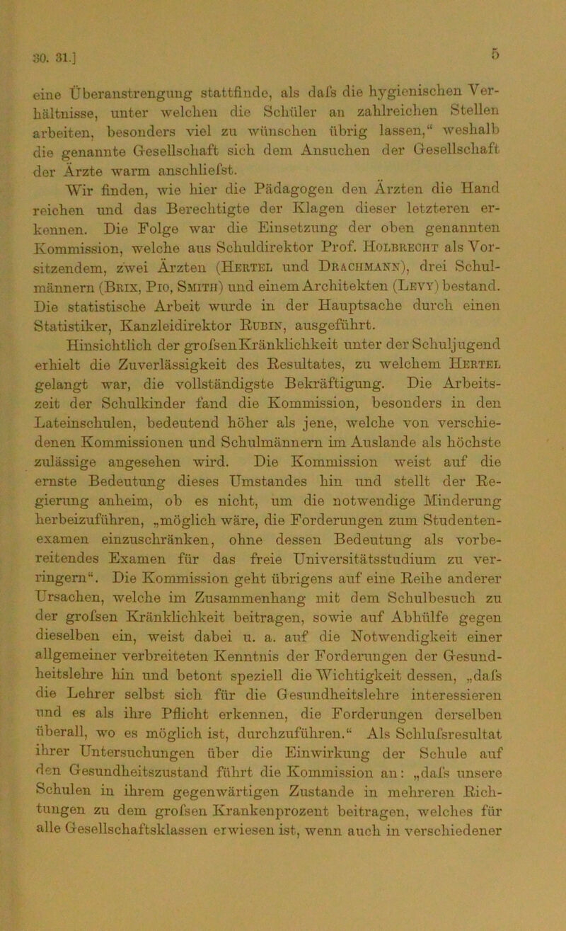 30. 31.] eine Überanstrengung stattfinde, als dafs die hygienischen Ver- hältnisse, unter welchen die Schüler an zahlreichen Stellen arbeiten, besonders viel zu wünschen übrig lassen,“ weshalb die genannte Gesellschaft sich dem Ansuchen der Gesellschaft der Ärzte warm anschliefst. Wir finden, wie hier die Pädagogen den Ärzten die Hand reichen und das Berechtigte der Klagen dieser letzteren er- kennen. Die Folge war die Einsetzung der oben genannten Kommission, welche aus Schuldirektor Prof. Holbreciit als Vor- sitzendem, zwei Ärzten (Hertel und Draciimann), drei Schul- männern (Brix, Pio, Smith) und einem Architekten (Levy) bestand. Die statistische Arbeit wurde in der Hauptsache durch einen Statistiker, Kanzleidirektor Rubix, ausgeführt. Hinsichtlich der grofsenKränklichkeit unter der Schuljugend erhielt die Zuverlässigkeit des Resultates, zu welchem Hertel gelangt war, die vollständigste Bekräftigung. Die Arbeits- zeit der Schulkinder fand die Kommission, besonders in den Lateinschulen, bedeutend höher als jene, welche von verschie- denen Kommissionen und Schulmännern im Auslande als höchste zulässige angesehen wird. Die Kommission weist auf die ernste Bedeutung dieses Umstandes hin und stellt der Re- gierung anheim, ob es nicht, um die notwendige Minderung herbeizuführen, „möglich wäre, die Forderungen zum Studenten- examen einzuschränken, ohne dessen Bedeutung als vorbe- reitendes Examen für das freie Universitätsstudium zu ver- ringern“. Die Kommission geht übrigens auf eine Reihe anderer Ursachen, welche im Zusammenhang mit dem Schulbesuch zu der grofsen Kränklichkeit beitragen, sowie auf Abhülfe gegen dieselben ein, weist dabei u. a. auf die Notwendigkeit einer allgemeiner verbreiteten Kenntnis der Forderungen der Gesund- heitslehre hin und betont speziell die Wichtigkeit dessen, „dafs die Lehrer selbst sich für die Gesundheitslehre interessieren und es als ihre Pflicht erkennen, die Forderungen derselben überall, wo es möglich ist, durchzuführen.“ Als Schlufsresultat ihrer Untersuchungen über die Einwirkung der Schule auf den Gesundheitszustand führt die Kommission an: „dafs unsere Schulen in ihrem gegenwärtigen Zustande in mehreren Rich- tungen zu dem grofsen Krankenprozent beitragen, welches für alle Gesellschaftsklassen erwiesen ist, wenn auch in verschiedener