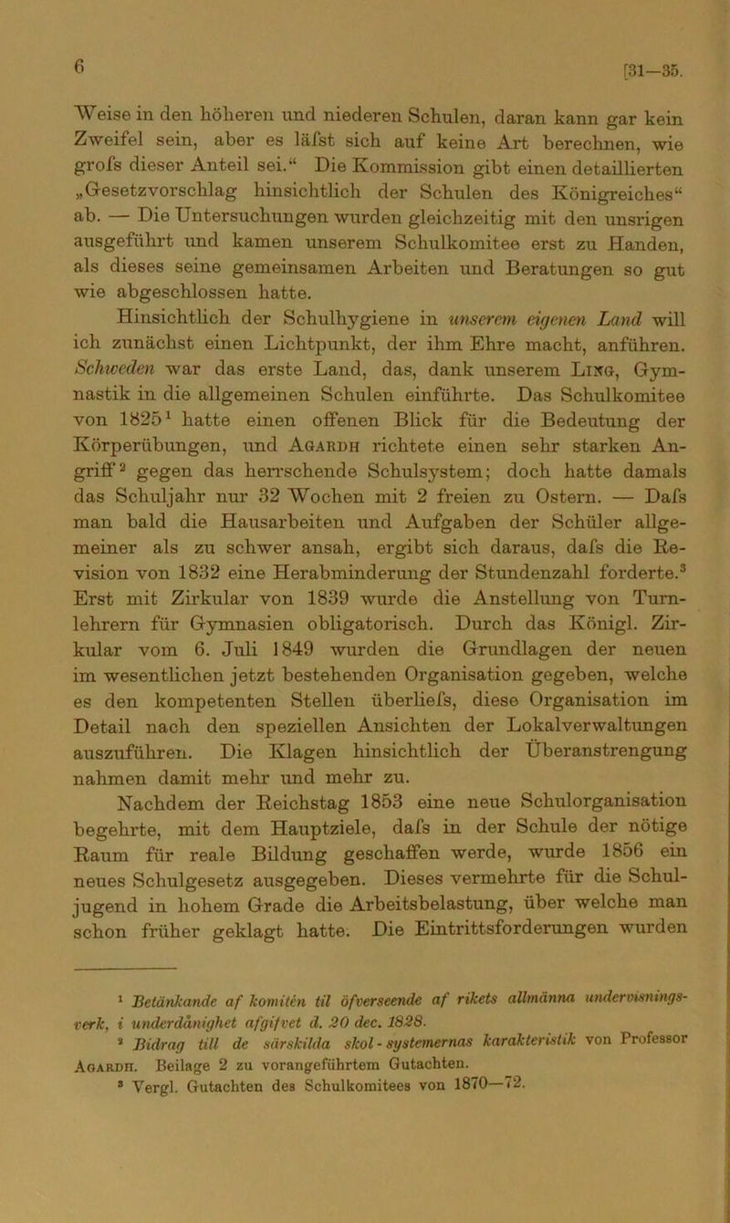 [31-35. Weise in den höheren und niederen Schulen, daran kann gar kein Zweifel sein, aber es läfst sich auf keine Art berechnen, wie grofs dieser Anteil sei.“ Die Kommission gibt einen detaillierten „Gesetzvorschlag hinsichtlich der Schulen des Königreiches“ ab. — Die Untersuchungen wurden gleichzeitig mit den unsrigen ausgeführt und kamen unserem Schulkomitee erst zu Händen, als dieses seine gemeinsamen Arbeiten und Beratungen so gut wie abgeschlossen hatte. Hinsichtlich der Schulhygiene in unserem eigenen Land will ich zunächst einen Lichtpunkt, der ihm Ehre macht, anführen. Schweden war das erste Land, das, dank unserem Lixg, Gym- nastik in die allgemeinen Schulen einführte. Das Schulkomitee von 18251 hatte einen offenen Blick für die Bedeutung der Körperübungen, imd Agardii richtete einen sehr starken An- griff2 gegen das herrschende Schulsystem; doch hatte damals das Schuljahr nur 32 Wochen mit 2 freien zu Ostern. — Dafs man bald die Hausarbeiten und Aufgaben der Schüler allge- meiner als zu schwer ansah, ergibt sich daraus, dafs die Re- vision von 1832 eine Herabminderung der Stundenzahl forderte.3 Erst mit Zirkular von 1839 wurde die Anstellung von Turn- lehrern für Gymnasien obligatorisch. Durch das Königl. Zir- kular vom 6. Juli 1849 wurden die Grundlagen der neuen im wesentlichen jetzt bestehenden Organisation gegeben, welche es den kompetenten Stellen überliefs, diese Organisation im Detail nach den speziellen Ansichten der Lokalverwaltungen auszuführen. Die Klagen hinsichtlich der Überanstrengung nahmen damit mehr und mehr zu. Nachdem der Reichstag 1853 eine neue Schulorganisation begehrte, mit dem Hauptziele, dafs in der Schule der nötige Raum für reale Bildung geschaffen werde, wurde 1856 ein neues Schulgesetz ausgegeben. Dieses vermehrte für die Schul- jugend in hohem Grade die Arbeitsbelastung, über welche man schon früher geklagt hatte. Die Eintrittsforderungen wurden 1 Betänkande af konnten til öfverseende af rikets alltntinna undervistiings- verk, i underdanighet afgifvet d. 20 dec. 1828. s Bidraq tili de särskilda skol - systetnernas karakteristik von Professor Agardh. Beilage 2 zu vorangeführtem Gutachten. 3 Yergl. Gutachten des Schulkomitees von 1870—72.