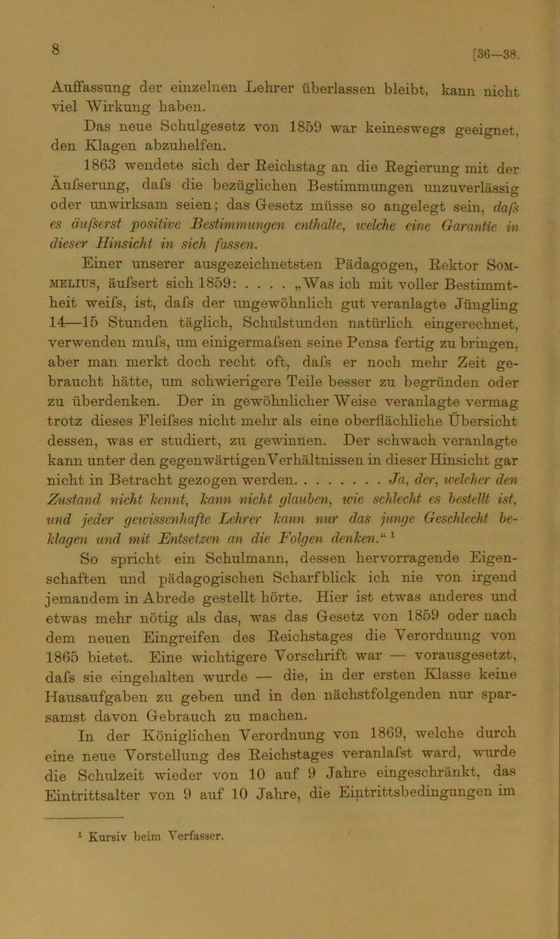 [36-38. Auffassung der einzelnen Lehrer überlassen bleibt, kann nicht viel Wirkung haben. Das neue Schulgesetz von 1859 war keineswegs geeignet, den Klagen abzuhelfen. 1863 wendete sich der Reichstag an die Regierung mit der Aufserung, dafs die bezüglichen Bestimmungen unzuverlässig oder unwirksam seien; das Gesetz müsse so angelegt sein, daß es äußerst positive Bestimmungen enthalte, welche eine Garantie in dieser Hinsicht in sich fassen. Einer unserer ausgezeichnetsten Pädagogen, Rektor Som- melius, äufsert sich 1859: .... „Was ich mit voller Bestimmt- heit weifs, ist, dafs der ungewöhnlich gut veranlagte Jüngling 14—15 Stunden täglich, Schulstunden natürlich eingerechnet, verwenden mufs, um einigermafsen seine Pensa fertig zu bringen, aber man merkt doch recht oft, dafs er noch mehr Zeit ge- braucht hätte, um schwierigere Teile besser zu begründen oder zu überdenken. Der in gewöhnlicher Weise veranlagte vermag trotz dieses Fleifses nicht mehr als eine oberflächliche Übersicht dessen, was er studiert, zu gewinnen. Der schwach veranlagte kann unter den gegenwärtigenYerhältnissen in dieser Hinsicht gar nicht in Betracht gezogen werden Ja, der, ivelchcr den Zustand nicht kennt, kann nicht glauben, wie schlecht es bestellt ist, und jeder gewissenhafte Lehrer kann nur das junge Geschlecht be- klagen und mit Entsetzen an die Folgen denken.“1 So spricht ein Schulmann, dessen hervorragende Eigen- schaften und pädagogischen Scharfblick ich nie von irgend jemandem in Abrede gestellt hörte. Hier ist etwas anderes und etwas mehr nötig als das, was das Gesetz von 1859 oder nach dem neuen Eingreifen des Reichstages die \ erordnung von 1865 bietet. Eine wichtigere Vorschrift war — vorausgesetzt, dafs sie eingehalten wurde — die, in der ersten Klasse keine Hausaufgaben zu geben und in den nächstfolgenden nur spar- samst davon Gebrauch zu machen. In der Königlichen Verordnung von 1869, welche durch eine neue Vorstellung des Reichstages veranlafst ward, winde die Schulzeit wieder von 10 auf 9 Jahre eingeschränkt, das Eintrittsalter von 9 auf 10 Jahre, die Eintrittsbedingungen im