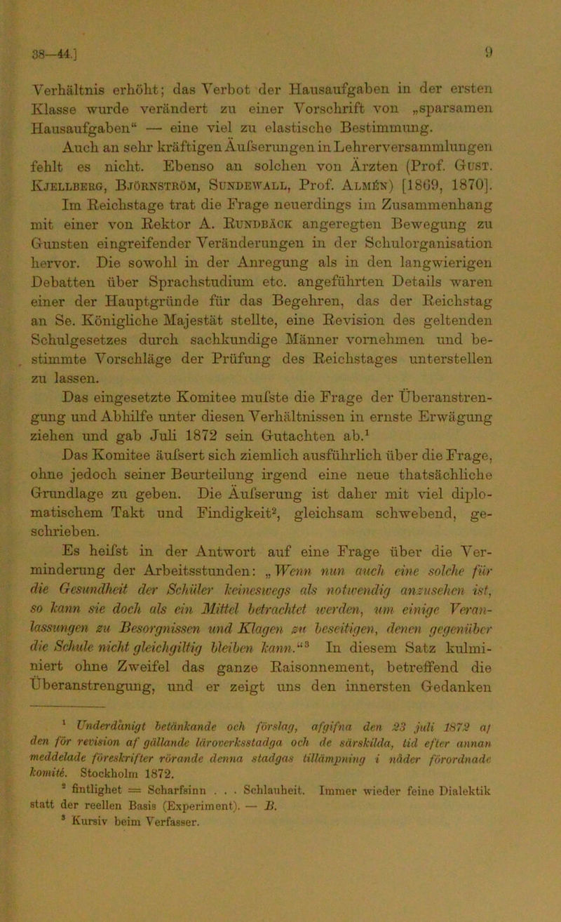 Verhältnis erhöht; das Verbot der Hausaufgaben in der ersten Klasse wurde verändert zu einer Vorschrift von „sparsamen Hausaufgaben“ — eine viel zu elastische Bestimmung. Auch an sehr kräftigen Au&erungen in Lehrerversammlungen fehlt es nicht. Ebenso an solchen von Ärzten (Prof. Gust. Kjellberg, Björnström, Sundewall, Prof. Alm£n) [1869, 1870]. Im Reichstage trat die Frage neuerdings im Zusammenhang mit einer von Rektor A. Rundbäck angeregten Bewegung zu Gunsten eingreifender Veränderungen in der Schulorganisation hervor. Die sowohl in der Anregung als in den langwierigen Debatten über Sprachstudium etc. angeführten Details waren einer der Hauptgründe für das Begehren, das der Reichstag an Se. Königliche Majestät stellte, eine Revision des geltenden Schulgesetzes durch sachkundige Männer vornehmen und be- stimmte Vorschläge der Prüfung des Reichstages unterstellen zu lassen. Das eingesetzte Komitee mufste die Frage der Überanstren- gung und Abhilfe unter diesen Verhältnissen in ernste Erwägung ziehen und gab Juli 1872 sein Gutachten ab.1 Das Komitee äufsert sich ziemlich ausführlich über die Frage, ohne jedoch seiner Beurteilung irgend eine neue thatsächliche Grundlage zu geben. Die Äufserung ist daher mit viel diplo- matischem Takt und Findigkeit2, gleichsam schwebend, ge- schrieben. Es heilst in der Antwort auf eine Frage über die Ver- minderung der Arbeitsstunden: „ Wenn nun auch eine solche für die Gesundheit der Schüler keineswegs als notwendig anzusehen ist, so kann sie doch als ein Mittel- betrachtet werden, um einige Veran- lassungen zu Besorgnissen und Klagen zu beseitigen, denen gegenüber die Schule nicht gleichgiltig bleiben kann.“* In diesem Satz kulmi- niert ohne Zweifel das ganze Raisonnement, betreffend die Überanstrengung, und er zeigt uns den innersten Gedanken 1 Underdanigt beteinkande och förslag, afgifna den 23 jtdi 1872 a/ den für revision af güllande läroverksstadga och de särsküda, tid efter annan meddelade föreskrifter rörande denna stadgas tillämpning i näder förordnade komiti. Stockholm 1872. fintlighet = Scharfsinn . . . Schlauheit. Immer wieder feine Dialektik statt der reellen Basis (Experiment). — B. s Kursiv beim Verfasser.