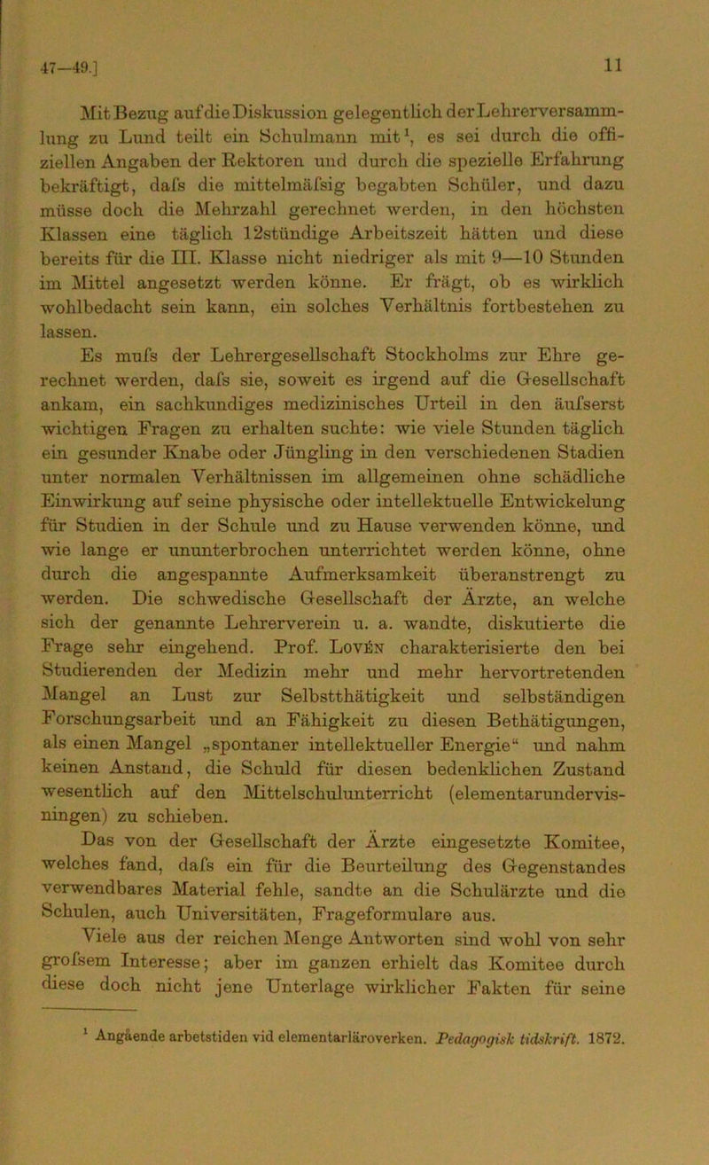 47-49.] Mit Bezug auf die Diskussion gelegentlich derLehrerversainm- lung zu Lund teilt ein Schulmann mit1, es sei durch die offi- ziellen Angaben der Rektoren und durch die spezielle Erfahrung bekräftigt, dafs die mittelmäfsig begabten Schüler, und dazu müsse doch die Mehrzahl gerechnet werden, in den höchsten Klassen eine täglich 12stündige Arbeitszeit hätten und diese bereits für die III. Klasse nicht niedriger als mit 9—10 Stunden im Mittel angesetzt werden könne. Er frägt, ob es wirklich wohlbedacht sein kann, ein solches Verhältnis fortbestehen zu lassen. Es mufs der Lehrergesellschaft Stockholms zur Ehre ge- rechnet werden, dafs sie, soweit es irgend auf die Gesellschaft ankam, ein sachkundiges medizinisches Urteil in den äufserst wichtigen Fragen zu erhalten suchte: wie viele Stunden täglich ein gesunder Knabe oder Jüngling in den verschiedenen Stadien unter normalen Verhältnissen im allgemeinen ohne schädliche Einwirkung auf seine physische oder intellektuelle Entwickelung für Studien in der Schule und zu Hause verwenden könne, und wie lange er ununterbrochen unterrichtet werden könne, ohne durch die angespannte Aufmerksamkeit überanstrengt zu werden. Die schwedische Gesellschaft der Ärzte, an welche sich der genannte Lehrerverein u. a. wandte, diskutierte die Frage sehr eingehend. Prof. Lovün charakterisierte den bei Studierenden der Medizin mehr und mehr hervortretenden Mangel an Lust zur Selbstthätigkeit und selbständigen Forschungsarbeit und an Fähigkeit zu diesen Bethätigungen, als einen Mangel „spontaner intellektueller Energie“ und nahm keinen Anstand, die Schuld für diesen bedenklichen Zustand wesentlich auf den Mittelschulunterricht (elementarundervis- ningen) zu schieben. Das von der Gesellschaft der Ärzte eingesetzte Komitee, welches fand, dafs ein für die Beurteilung des Gegenstandes verwendbares Material fehle, sandte an die Schulärzte und die Schulen, auch Universitäten, Frageformulare aus. 'Viele aus der reichen Menge Antworten sind wohl von sehr grofsem Interesse; aber im ganzen erhielt das Komitee durch diese doch nicht jene Unterlage wirklicher Fakten für seine 1 Angaende arbetstiden vid elementarläroverken. Pedagogisk tidskrift. 1872.