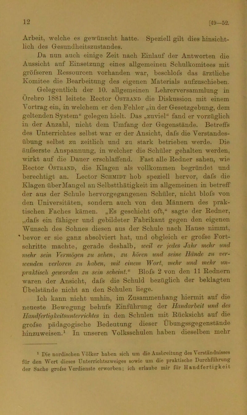 [49-52. Arbeit, welche es gewünscht hatte. Speziell gilt dies hinsicht- lich des Gesundheitszustandes. Da nun auch einige Zeit nach Einlauf der Antworten die Aussicht auf Einsetzung eines allgemeinen Schulkomitees mit gröfseren Ressourcen vorhanden war, besclilofs das ärztliche Komitee die Bearbeitung des eigenen Materials aufzuschieben. Gelegentlich der 10. allgemeinen Lehrer Versammlung in Örebro 1881 leitete Rector Östrand die Diskussion mit einem Vortrag ein, in welchem er den Fehler ,.in der Gesetzgebung, dem geltenden System“ gelegen hielt. Das „zuviel“ fand er vorzüglich in der Anzahl, nicht dem Umfang der Gegenstände. Betreifs des Unterrichtes selbst war er der Ansicht, dafs die Verstandes- übung selbst zu zeitlich und zu stark betrieben werde. Die äufserste Anspannung, in welcher die Schüler gehalten werden, wirkt auf die Dauer erschlaffend. Fast alle Redner sahen, wie Rector Östrand, die Klagen als vollkommen begründet und berechtigt an. Lector Schmidt hob speziell hervor, dafs die Klagen über Mangel an Selbstthätigkeit im allgemeinen in betreff der aus der Schule hervorgegangenen Schüler, nicht blofs von den Universitäten, sondern auch von den Männern des prak- tischen Faches kämen. „Es geschieht oft,“ sagte der Redner, ,,dafs ein fähiger und gebildeter Fabrikant gegen den eigenen Wunsch des Sohnes diesen aus der Schule nach Hause nimmt, * bevor er sie ganz absolviert hat, und obgleich er grofse Fort- schritte machte, gerade deshalb, weil er jedes Jahr mehr und mehr sein Vermögen zu sehen, zu hören und seine Iliinde zu ver- wenden verloren zu hohen, mit einem Wort, mehr und mehr un- praktisch geworden zu sein scheint.11 Blofs 2 von den 11 Rednern waren der Ansicht, dafs die Schuld bezüglich der beklagten Übelstände nicht an den Schulen liege. Ich kann nicht umhin, im Zusammenhang hiermit auf die neueste Bewegung behufs Einführung der Handarbeit und des Handfertigkeitsunterrichtes in den Schulen mit Rücksicht auf die grofse pädagogische Bedeutung dieser Übungssgegenstände hinzuweisen.1 In unseren Volksschulen haben dieselben mehr 1 Die nordischen Völker haben sich um die Ausbreitung des ^ erständnisses für den Wert dieses Unterrichtszweiges sowie um die praktische Durchführung der Sache grofse Verdienste erworben; ich erlaube mir für Handfertigkeit