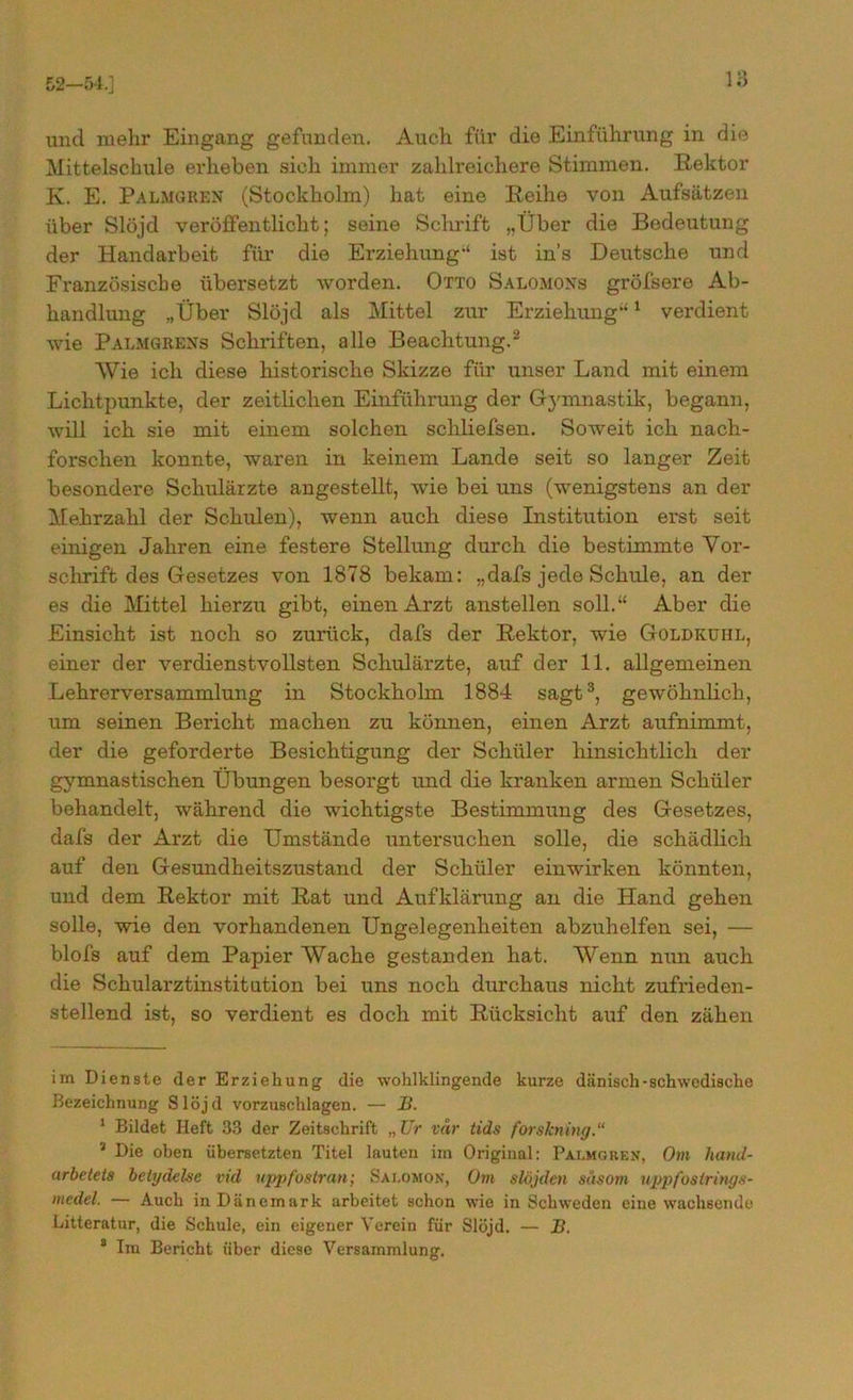 52-54.] und mehr Eingang gefunden. Auch für die Einführung in die Mittelschule erheben sich immer zahlreichere Stimmen. Rektor K. E. Palmgren (Stockholm) hat eine Reihe von Aufsätzen über Slöjd veröffentlicht; seine Schrift „Über die Bedeutung der Handarbeit für die Erziehung-' ist in’s Deutsche und Französiscbe übersetzt worden. Otto Salomons gröfsere Ab- handlung „Über Slöjd als Mittel zur Erziehung-'* 1 verdient wie Palmgrens Schriften, alle Beachtung.2 Wie ich diese historische Skizze für unser Land mit einem Lichtpunkte, der zeitlichen Einführung der Gymnastik, begann, will ich sie mit einem solchen schliefsen. Soweit ich nach- forschen konnte, waren in keinem Lande seit so langer Zeit besondere Schulärzte angestellt, wie bei uns (wenigstens an der Mehrzahl der Schulen), wenn auch diese Institution ei*st seit einigen Jahren eine festere Stellung durch die bestimmte Vor- schrift des Gesetzes von 1878 bekam: „dafs jede Schule, an der es die Mittel hierzu gibt, einen Arzt anstellen soll.“ Aber die Einsicht ist noch so zurück, dafs der Rektor, wie Goldkühl, einer der verdienstvollsten Schulärzte, auf der 11. allgemeinen Lehrerversammlung in Stockhohn 1884 sagt3, gewöhnlich, um seinen Bericht machen zu können, einen Arzt aufnimmt, der die geforderte Besichtigung der Schüler hinsichtlich der gymnastischen Übungen besorgt und die kranken armen Schüler behandelt, während die wichtigste Bestimmung des Gesetzes, dafs der Arzt die Umstände untersuchen solle, die schädlich auf den Gesundheitszustand der Schüler einwirken könnten, und dem Rektor mit Rat und Aufklärung an die Hand gehen solle, wie den vorhandenen Ungelegenheiten abzuhelfen sei, — blofs auf dem Papier Wache gestanden hat. Wenn nun auch die Schularztinstitution bei uns noch durchaus nicht zufrieden- stellend ist, so verdient es doch mit Rücksicht auf den zähen im Dienste der Erziehung die wohlklingende kurze dänisch-schwedische Bezeichnung Slöjd vorzuschlagen. — B. 1 Bildet Heft 33 der Zeitschrift „Ur vdr tids forskning.“ 1 Die oben übersetzten Titel lauten im Original: Palmgren, Om hand- arbetets betydelse vid uppfostran; Salomon, Om slöjden säsom uppfostrings- medel. — Auch in Dänemark arbeitet schon wie in Schweden eine wachsende Litteratur, die Schule, ein eigener Verein für Slöjd. — B. 8 Im Bericht über diese Versammlung.