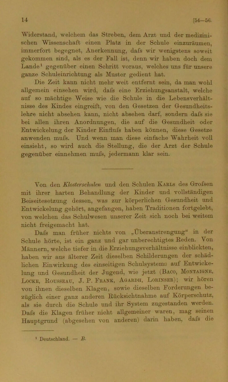 Widerstand, welchem das Streben, dem Arzt und der medizini- schen Wissenschaft einen Platz in der Schule einzuräumen, immerfort begegnet, Anerkennung, dafs wir wenigstens soweit gekommen sind, als es der Fall ist, denn wir haben doch dem Lande1 gegenüber einen Schritt voraus, welches uns für unsere ganze Schuleini'ichtung als Muster gedient hat. Die Zeit kann nicht mehr weit entfernt sein, da man wohl allgemein einsehen wird, dafs eine Erziehungsanstalt, welche auf so mächtige Weise wie die Schule in die Lebensverhält- nisse des Kindes eingreift, von den Gesetzen der Gesundheits- lehre nicht absehen kann, nicht absehen darf, sondern dafs sie bei allen ihren Anordnungen, die auf die Gesundheit oder Entwickelung der Kinder Einflufs haben können, diese Gesetze an wenden mufs. Und wenn man diese einfache Wahrheit voll einsieht, so wird auch die Stellung, die der Arzt der Schule gegenüber einnehmen mufs, jedermann klar sein. Von den Klosterschulen und den Schulen Karls des Grofsen mit ihrer harten Behandlung der Ehnder und vollständigen Beiseitesetzung dessen, was zur körperlichen Gesundheit und Entwickelung gehört, angefangen, haben Traditionen fortgelebt, von welchen das Schulwesen unserer Zeit sich noch bei weitem nicht freigemacht hat. Dafs man früher nichts von „Überanstrengung“ in der Schule hörte, ist ein ganz und gar unberechtigtes Keden. Von Männern, welche tiefer in die Erziehungsverhältnisse einblickten, haben wir aus älterer Zeit dieselben Schilderungen der schäd- lichen Einwirkung des einseitigen Schulsystems auf Entwicke- lung und Gesundheit der Jugend, wie jetzt (Baco, Montaigne, Locke, Rousseau, J. P. Frank, Agardh, Lorinser); wir hören von ihnen dieselben Klagen, sowie dieselben Forderungen be- züglich einer ganz anderen Rücksichtnahme auf Körperschutz, als sie durch die Schule und ihr System zugestanden werden. Dafs die Klagen früher nicht allgemeiner waren, mag seinen Hauptgrund (abgesehen von anderen) darin haben, dafs die 1 Deutschland. — B.