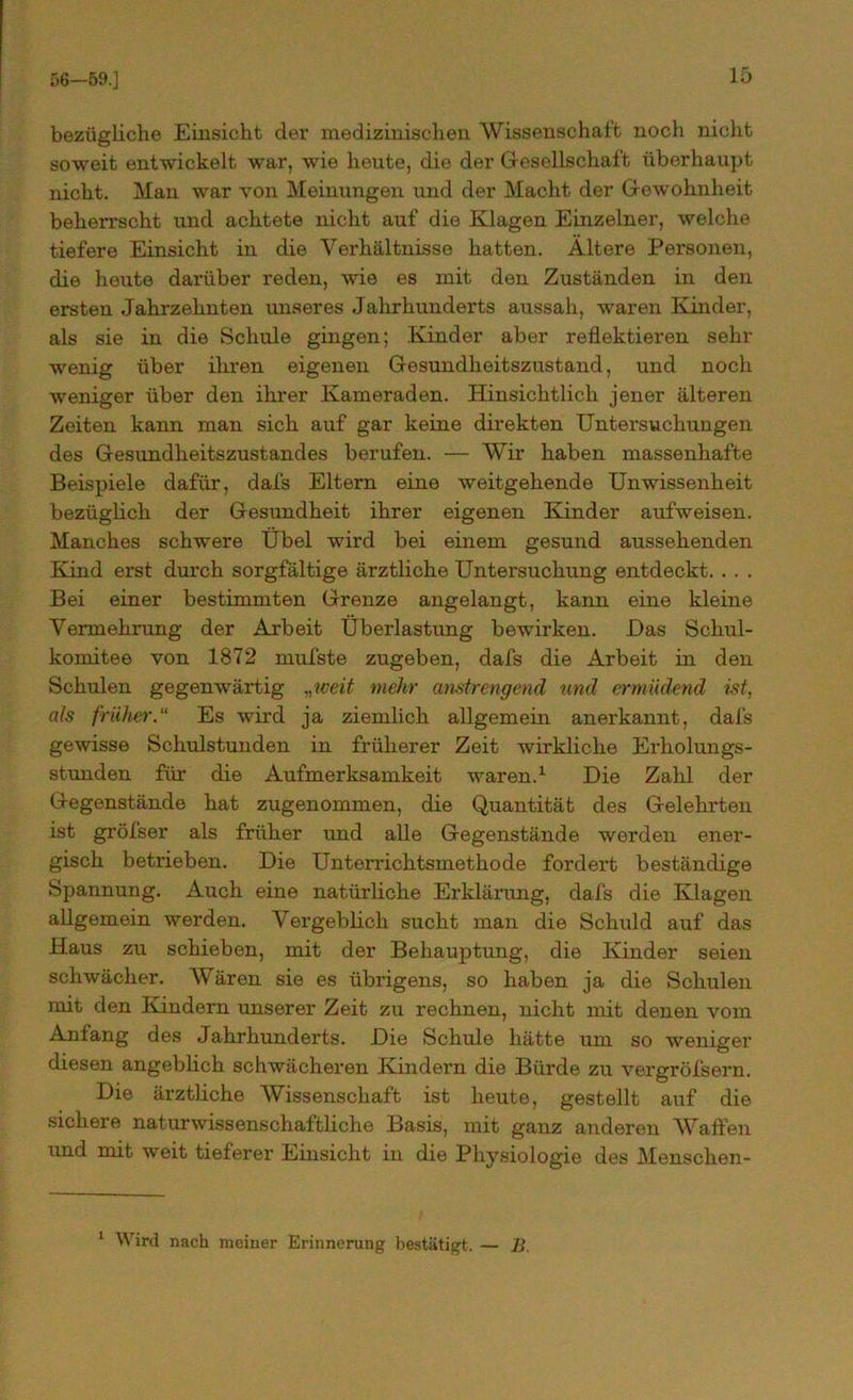 56—59.] bezügliche Einsicht der medizinischen Wissenschaft noch nicht soweit entwickelt war, wie heute, die der Gesellschaft überhaupt nicht. Man war von Meinungen und der Macht der Gewohnheit beherrscht und achtete nicht auf die Klagen Einzelner, welche tiefere Einsicht in die Verhältnisse hatten. Ältere Personen, die heute darüber reden, wie es mit den Zuständen in den ersten Jahrzehnten unseres Jahrhunderts aussah, waren Kinder, als sie in die Schule gingen; Kinder aber reflektieren sehr wenig über ihren eigenen Gesundheitszustand, und noch weniger über den ihrer Kameraden. Hinsichtlich jener älteren Zeiten kann man sich auf gar keine direkten Untersuchungen des Gesundheitszustandes berufen. — Wir haben massenhafte Beispiele dafür, dafs Eltern eine weitgehende Unwissenheit bezüglich der Gesundheit ihrer eigenen Kinder aufweisen. Manches schwere Übel wird bei einem gesund aussehenden Kind erst durch sorgfältige ärztliche Untersuchung entdeckt. . . . Bei einer bestimmten Grenze angelangt, kann eine kleine Vermehrung der Arbeit Überlastung bewirken. Das Schul- komitee von 1872 rnufste zugeben, dafs die Arbeit in den Schulen gegenwärtig „weit mehr anstrengend und ermüdend ist, als früher.“ Es wird ja ziemlich allgemein anerkannt, dafs gewisse Schulstunden in früherer Zeit wirkliche Erholungs- stunden für die Aufmerksamkeit waren.1 Die Zahl der Gegenstände hat zugenommen, die Quantität des Gelehrten ist gröfser als früher und alle Gegenstände werden ener- gisch betrieben. Die Unterrichtsmethode fordert beständige Spannung. Auch eine natürliche Erklärung, dafs die Klagen allgemein werden. Vergeblich sucht man die Schuld auf das Haus zu schieben, mit der Behauptung, die Kinder seien schwächer. Wären sie es übrigens, so haben ja die Schulen mit den Kindern unserer Zeit zu rechnen, nicht mit denen vom Anfang des Jahrhunderts. Die Schule hätte um so weniger diesen angeblich schwächeren Kindern die Bürde zu vergröfsern. Die ärztliche Wissenschaft ist heute, gestellt auf die sichere naturwissenschaftliche Basis, mit ganz anderen Waffen und mit weit tieferer Einsicht in die Physiologie des Menschen- 1 Wird nach meiner Erinnerung bestätigt. — B.