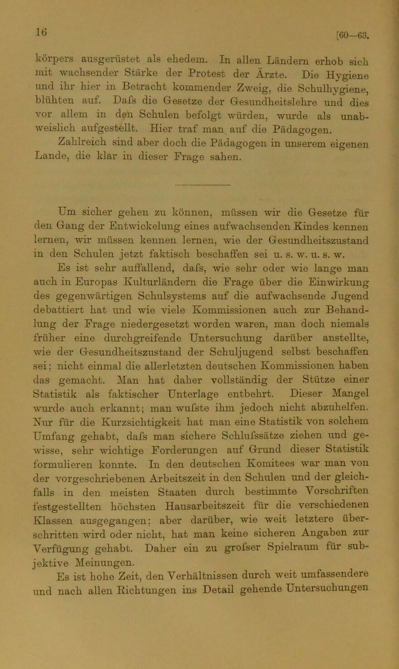 [60-63. körpers ausgerüstet als ehedem. In allen Ländern erhob sich mit wachsender Stärke der Protest der Ärzte. Die Hygiene und ihr hier in Betracht kommender Zweig, die Schulhygiene, blühten auf. Dafs die Gesetze der Gesundheitslehre und dies vor allem in den Schulen befolgt würden, wurde als unab- weislich aufgestellt. Hier traf man auf die Pädagogen. Zahlreich sind aber doch die Pädagogen in unserem eigenen Lande, die klar in dieser Frage sahen. Um sicher gehen zu können, müssen wir die Gesetze für den Gang der Entwickelung eines aufwachsenden Kindes kennen lernen, wir müssen kennen lernen, wie der Gesundheitszustand in den Schulen jetzt faktisch beschaffen sei u. s. w. u. s. w. Es ist sehr auffallend, dafs, wie sehr oder wie lange man auch in Europas Kulturländern die Frage über die Einwirkung des gegenwärtigen Schulsystems auf die aufwachsende Jugend debattiert hat und wie viele Kommissionen auch zur Behand- lung der Frage niedergesetzt worden waren, man doch niemals früher eine durchgreifende Untersuchung darüber anstellte, wie der Gesundheitszustand der Schuljugend selbst beschaffen sei; nicht einmal die allerletzten deutschen Kommissionen haben das gemacht. Man hat daher vollständig der Stütze einer Statistik als faktischer Unterlage entbehrt. Dieser Mangel wurde auch erkannt; man wufste ihm jedoch nicht abzuhelfen. Nur für die Kurzsichtigkeit hat man eine Statistik von solchem Umfang gehabt, dafs man sichere Schlufssätze ziehen und ge- wisse, sehr wichtige Forderungen auf Grund dieser Statistik formulieren konnte. In den deutschen Komitees war man von der vorgeschriebenen Arbeitszeit in den Schulen und der gleich- falls in den meisten Staaten durch bestimmte Vorschriften festgestellten höchsten Hausarbeitszeit für die verschiedenen Klassen ausgegangen; aber darüber, wie weit letztere über- schritten wird oder nicht, hat man keine sicheren Angaben zur Verfügung gehabt. Daher ein zu grofser Spielraum für sub- jektive Meinungen. Es ist hohe Zeit, den Verhältnissen durch weit umfassendere und nach allen Richtungen ins Detail gehende Untersuchungen
