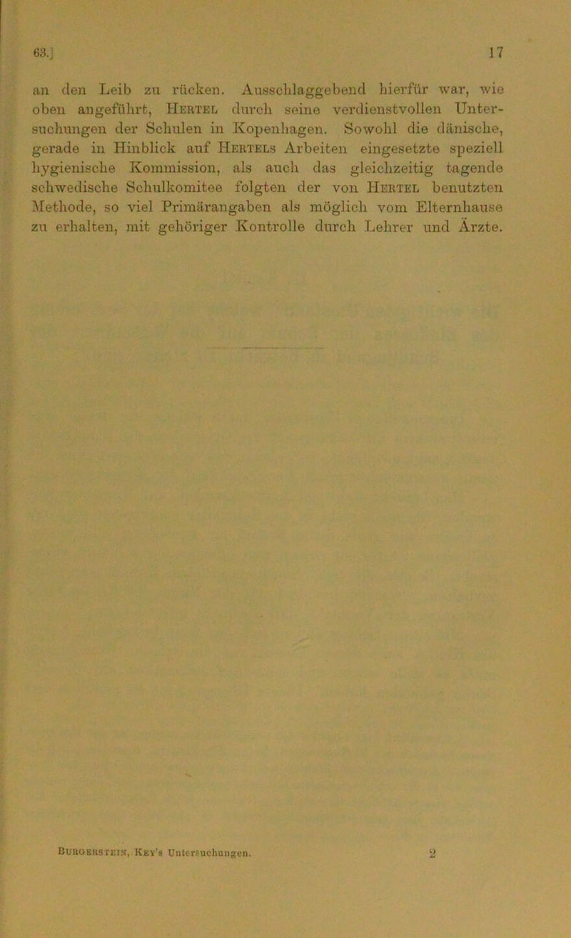 an den Leib zu rücken. Ausschlaggebend hierfür war, wie oben angeführt, Hertel durch seine verdienstvollen Unter- suchungen der Schulen in Kopenhagen. Sowohl die dänische, gerade in Hinblick auf Hertels Arbeiten eingesetzte speziell hygienische Kommission, als auch das gleichzeitig tagende schwedische Schulkomitee folgten der von Hertel benutzten Methode, so viel Primärangaben als möglich vom Elternhause zu erhalten, mit gehöriger Kontrolle durch Lehrer und Arzte. Buboekstein, Kev's Untersuchungen. 2