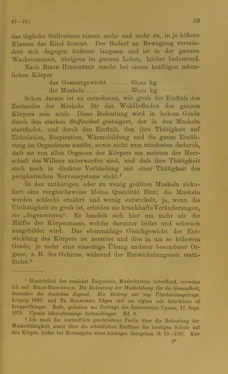 67—70.] das tägliche Stillesitzen nimmt mehr und mehr zu, in je höhere Klassen das Kind kommt. Der Bedarf an Bewegung vermin- dert sich dagegen äufserst langsam und ist in der ganzen Wachstumszeit, übrigens im ganzen Leben, höchst bedeutend. Nach Bircii-Hirsciifeld macht bei einem kräftigen männ- lichen Körper das Gesamtgewicht 05,250 kg die Muskeln 35,158 kg. Schon daraus ist zu entnehmen, wie grofs der Einflufs des Zustandes der Muskeln für das Wohlbefinden des ganzen Körpers sein mufs. Diese Bedeutung wird in hohem Grade durch den starken Stoffwechsel gesteigert, der in den Muskeln stattfindet, und durch den Einflufs, den ihre Thätigkeit auf Zirkulation, Respiration, Wärmebildung und die ganze Ernäh- rung im Organismus ausübt, sowie nicht zum mindesten dadurch, dafs sie von allen Organen des Körpers am meisten der Herr- schaft des Willens unterworfen sind, und dafs ihre Thätigkeit auch noch in direkter Verbindung mit einer Thätigkeit des peripherischen Nervensystems steht.1 In den unthätigen oder zu wenig geübten Muskeln zirku- liert eine vergleichsweise kleine Quantität Blut; die Muskeln werden schlecht ernährt und wenig entwickelt, ja, wenn die Unthätigkeit zu grofs ist, erleiden sie krankhafte Veränderungen, sie „degenerieren“. Es handelt sich hier um mehr als die Hälfte der Körpermasse, welche darunter leidet und schwach ausgebildet wird. Das ebenmäfsige Gleichgewicht der Ent- wicklung des Körpers ist zerstört und dies in um so höherem Grade, je mehr eine einseitige Übung anderer besonderer Or- gane, z. B. des Gehirns, während der Entwickelungszeit statt- findet.2 1 Hinsichtlich des zunächst Folgenden, Muskelsystem betreffend, verweise ich auf : Biboh-Hirschfeld, Die Bedeutung der Muskelübung für die Gesundheit, besonders der deutschen Jugend. Ein Beitrag zur sog. Überbürdungsfrage. Leipzig 1883; und Fit. Holmoken, Nägra ord om vigten och betydelsen nf kroppsöfningar. Rede, gehalten am Festtage des Ärztevereins Upsala, 17. Sept. 1873. Upsala läkareförenings förhandlingar. Bd. 9. 2 Ich mufs die vortrefflich geschriebene Partie über die Bedeutung der Muskelthätigkeit, sowie über die schädlichen Einflüsse der heutigen Schule auf den Körper, leider bei Herausgabe eines Auszuges übergehen (S. 70—109). Key 2*