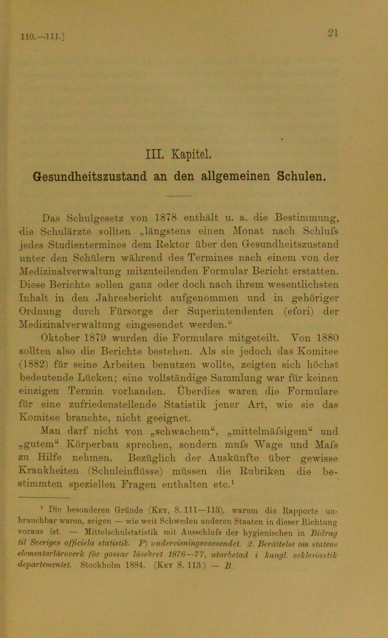110.—111.] III. Kapitel. Gesundheitszustand an den allgemeinen Schulen. Das Schulgesetz von 1878 enthält u. a. die Bestimmung, die Schulärzte sollten „längstens einen Monat nach Schlufs jedes Studientermines dem Rektor über den Gesundheitszustand unter den Schülern während des Termines nach einem von der Medizinalverwaltung mitzuteilenden Formular Bericht erstatten. Diese Berichte sollen ganz oder doch nach ihrem wesentlichsten Inhalt in den Jahresbericht aufgenommen und in gehöriger Ordnung durch Fürsorge der Superintendenten (efori) der Medizinalverwaltung eingesendet werden.“ Oktober 1879 wurden die Formulare mitgeteilt. Von 1880 sollten also die Berichte bestehen. Als sie jedoch das Komitee (1882) für seine Arbeiten benutzen wollte, zeigten sich höchst bedeutende Lücken; eine vollständige Sammlung war für keinen einzigen Termin vorhanden. Überdies waren die Formulare für eine zufriedenstellende Statistik jener Art, wie sie das Komitee brauchte, nicht geeignet. Man darf nicht von „schwachem“, „mittelmäfsigem“ und „gutem“ Körperbau sprechen, sondern mufs Wage und Mafs zu Hilfe nehmen. Bezüglich der Auskünfte über gewisse Krankheiten (Schuleinflüsse) müssen die Rubriken die be- stimmten speziellen Fragen enthalten etc.1 1 Die besonderen Gründe (Key, S. 111—113), warum die Rapporte un- brauchbar waren, zeigen — wie weit Schweden anderen Staaten in dieser Richtung voraus ist. — Mittelschulstatistik mit Ausschlufs der hygienischen in Bidrag til Sverigcs officiela Statistik. P) undervisningsvaesendet. 2. Berättelse otn statens dementarläroverk för gossar liisehret 1876—77, utarbetad i kungl, ecklesiastik departementel. Stockholm 1884. (Key S. 113.) — B.