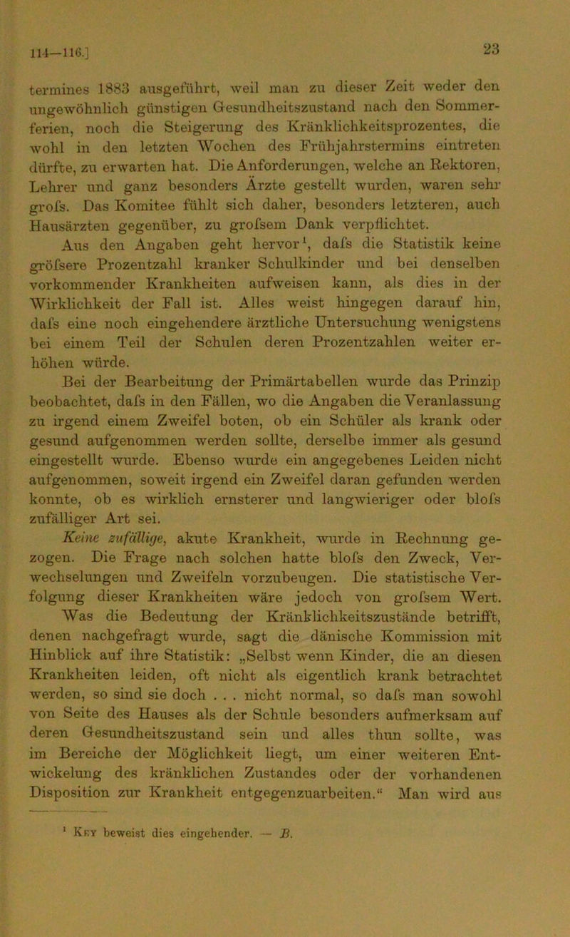 114—116.] termines 1883 ausgeftthrt, weil man zu dieser Zeit weder den ungewöhnlich günstigen Gesundheitszustand nach den Sommer- ferien, noch die Steigerung des Kränklichkeitsprozentes, die wohl in den letzten Wochen des Frühjahrstermins eintreten dürfte, zu erwarten hat. Die Anforderungen, welche an Rektoren, Lehrer und ganz besonders Ärzte gestellt wurden, waren sehr grofs. Das Komitee fühlt sich daher, besonders letzteren, auch Hausärzten gegenüber, zu grofsem Dank verpflichtet. Aus den Angaben geht hervor1, dafs die Statistik keine crröfsere Prozentzahl kranker Schulkinder und bei denselben O vorkommender Krankheiten aufweisen kann, als dies in der Wirklichkeit der Fall ist. Alles weist hingegen darauf hin, dafs eine noch eingehendere ärztliche Untersuchung wenigstens bei einem Teil der Schulen deren Prozentzahlen weiter er- höhen würde. Bei der Bearbeitung der Primärtabellen wurde das Prinzip beobachtet, dafs in den Fällen, wo die Angaben die Veranlassung zu irgend einem Zweifel boten, ob ein Schüler als krank oder gesund aufgenommen werden sollte, derselbe immer als gesund eingestellt wurde. Ebenso wurde ein angegebenes Leiden nicht aufgenommen, soweit irgend ein Zweifel daran gefunden werden konnte, ob es wirklich ernsterer und langwieriger oder blofs zufälliger Art sei. Keine zufällige, akute Krankheit, wurde in Rechnung ge- zogen. Die Frage nach solchen hatte blofs den Zweck, Ver- wechselungen und Zweifeln vorzubeugen. Die statistische Ver- folgung dieser Krankheiten wäre jedoch von grofsem Wert. Was die Bedeutung der Kränklichkeitszustände betrifft, denen nachgefragt wurde, sagt die dänische Kommission mit Hinblick auf ihre Statistik: „Selbst wenn Kinder, die an diesen Krankheiten leiden, oft nicht als eigentlich krank betrachtet werden, so sind sie doch . . . nicht normal, so dafs man sowohl von Seite des Hauses als der Schule besonders aufmerksam auf deren Gesundheitszustand sein und alles thun sollte, was im Bereiche der Möglichkeit liegt, um einer weiteren Ent- wickelung des kränklichen Zustandes oder der vorhandenen Disposition zur Krankheit entgegenzuarbeiten.“ Man wird aus 1 Kky beweist dies eingehender. — B.