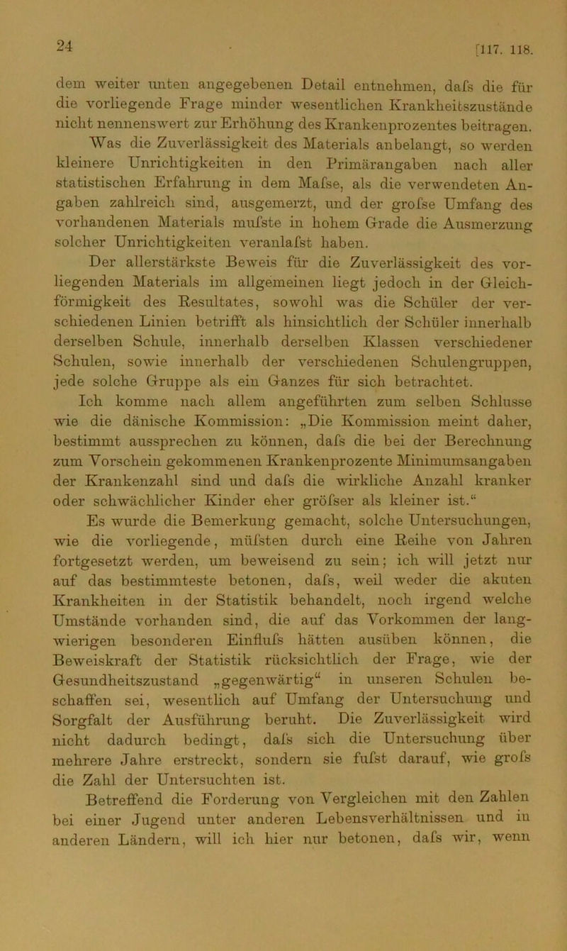 [117. 118. dein weiter unten angegebenen Detail entnehmen, dafs die für die vorliegende Frage minder wesentlichen Krankheitszustände nicht nennenswert zur Erhöhung des Krankenprozentes beitragen. Was die Zuverlässigkeit des Materials an belangt, so werden kleinere Unrichtigkeiten in den Primärangaben nach aller statistischen Erfahrung in dem Mafse, als die verwendeten An- gaben zahlreich sind, ausgemerzt, und der grofse Umfang des vorhandenen Materials mufste in hohem Grade die Ausmerzung solcher Unrichtigkeiten veranlafst haben. Der allerstärkste Beweis für die Zuverlässigkeit des vor- liegenden Materials im allgemeinen liegt jedoch in der Gleich- förmigkeit des .Resultates, sowohl was die Schüler der ver- schiedenen Linien betrifft als hinsichtlich der Schüler innerhalb derselben Schule, innerhalb derselben Klassen verschiedener Schulen, sowie innerhalb der verschiedenen Schulengruppen, jede solche Gruppe als ein Ganzes für sich betrachtet. Ich komme nach allem angeführten zum selben Schlüsse wie die dänische Kommission: „Die Kommission meint daher, bestimmt aussprechen zu können, dafs die bei der Berechnung zum Vorschein gekommenen Krankenprozente Minimumsangaben der Krankenzahl sind und dafs die wirkliche Anzahl kranker oder schwächlicher Kinder eher gröfser als kleiner ist.“ Es wurde die Bemerkung gemacht, solche Untersuchungen, wie die vorliegende, müfsten durch eine Reihe von Jahren fortgesetzt werden, um beweisend zu sein; ich will jetzt nur auf das bestimmteste betonen, dafs, weil weder die akuten Krankheiten in der Statistik behandelt, noch irgend welche Umstände vorhanden sind, die auf das Vorkommen der lang- wierigen besonderen Einflufs hätten ausüben können, die Beweiskraft der Statistik rücksichtlich der Frage, wie der Gesundheitszustand „gegenwärtig“ in unseren Schulen be- schaffen sei, wesentlich auf Umfang der Untersuchung und Sorgfalt der Ausführung beruht. Die Zuverlässigkeit wird nicht dadurch bedingt , dafs sich die Untersuchung über mehrere Jahre erstreckt, sondern sie fufst darauf, wie grofs die Zahl der Untersuchten ist. Betreffend die Forderung von Vergleichen mit den Zahlen bei einer Jugend unter anderen Lebensverhältnissen und in anderen Ländern, will ich hier nur betonen, dafs wir, wenn