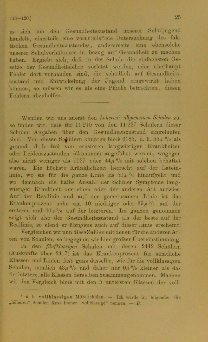 118-120.] es sich um den Gesundheitszustand unserer Schuljugend handelt, einesteils eine vorurteilsfreie Untersuchung des fak- tischen Gesundheitszustandes, andererseits eine ebensolche unserer Schulverhältnisse in bezug auf Gesundheit zu machen haben. Ergiebt sich, dafs in der Schule die einfachsten Ge- setze der Gesundheitslehre verletzt werden, oder überhaupt Fehler dort vorhanden sind, die schädlich auf Gesundheits- zustand und Entwickelung der Jugend eingewirkt haben können, so müssen wir es als eine Pflicht betrachten, diesen Fehlern abzuhelfen. Wenden wir uns zuerst den höheren1 aUgemeinm Schulen zu, so finden wir, dafs für 11 210 von den 11 227 Schülern dieser Schulen Angaben über den Gesundheitszustand eingelaufen sind. Von diesen Schülern konnten blofs 6185, d. h. 55,2 % als gesund, d. li. frei von ernsteren langwierigen Krankheiten oder Leidenszuständen (äkommor) angeführt werden, wogegen also nicht weniger als 5025 oder 44,s % mit solchen behaftet waren. Die höchste Kränklichkeit herrscht auf der Latein- linie, wo sie für die ganze Linie bis 50,2 % hinaufgeht und wo demnach die halbe Anzahl der Schüler Symptome lang- wieriger Krankheit der einen oder der anderen Art aufwies. Auf der Keallinie und auf der gemeinsamen Linie ist das Krankenprozent nahe um 10 niedriger oder 39,6 % auf der ersteren und 40,9 % auf der letzteren. Im ganzen genommen zeigt sich also der Gesundheitszustand als der beste auf der Keallinie, so elend er übrigens auch auf dieser Linie erscheint. Vergleichen wir nun diese Zahlen mit denen für die anderen Ar- ten von Schulen, so begegnen wir hier grofser Übereinstimmung. In den fünf Massigen Schulen mit deren 2442 Schülern (Auskünfte über 2417) ist das Krankenprozent für sämtliche Klassen und Linien fast ganz dasselbe, wie für die vollklassigen Schulen, nämlich 43,o % und daher nur 0,9 % kleiner als das für letztere, alle Klassen derselben zusammengenommen. Machen wir den Vergleich blofs mit den 5 untersten Klassen der voll- 1 d. h. vollklassigen Mittelschulen. — Ich werde im folgenden die „höheren“ Schulen Keys immer „vollklassige“ nennen. — B.