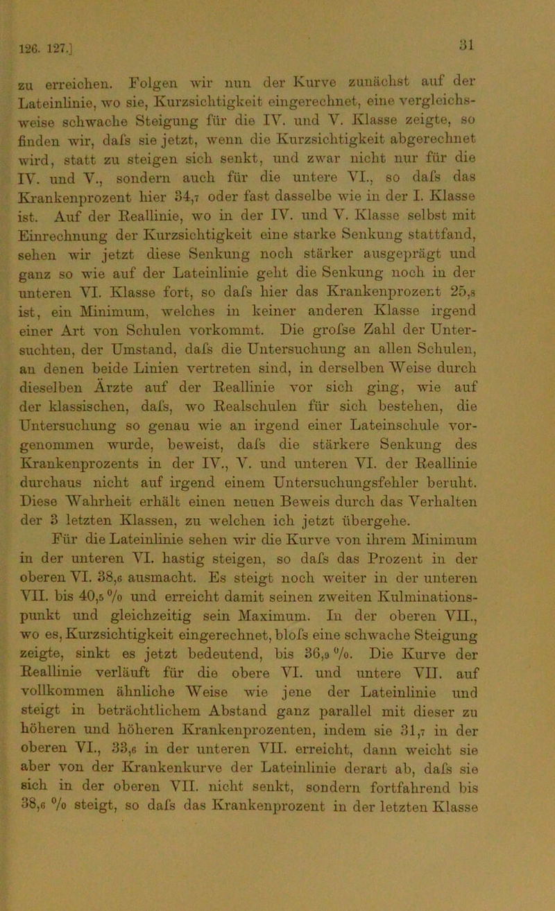 126. 127.] zu erreichen. Folgen wir nun der Kurve zunächst aul der Lateinlinie, wo sie, Kurzsichtigkeit eingerechnet, eine vergleichs- weise schwache Steigung für die IV. und V. Klasse zeigte, so finden wir, dafs sie jetzt, wenn die Kurzsichtigkeit abgerechnet wird, statt zu steigen sich senkt, und zwar nicht nur für die IV. und V., sondern auch für die untere VI., so dafs das Krankenprozent hier 34,7 oder fast dasselbe wie in der I. Klasse ist. Auf der Keallinie, wo in der IV. und V. Klasse selbst mit Einrechnung der Kurzsichtigkeit eine starke Senkung stattfand, sehen wir jetzt diese Senkung noch stärker ausgeprägt und ganz so wie auf der Lateinlinie geht die Senkung noch in der unteren VI. Klasse fort, so dafs hier das Krankenprozent 25,s ist, ein Minimum, welches in keiner anderen Klasse irgend einer Art von Schulen vorkommt. Die grofse Zahl der Unter- suchten, der Umstand, dafs die Untersuchung an allen Schulen, au denen beide Linien vertreten sind, in derselben Weise durch dieselben Ärzte auf der Keallinie vor sich ging, wie auf der klassischen, dafs, wo Kealschulen für sich bestehen, die Untersuchung so genau wie an irgend einer Lateinschule vor- genommen wurde, beweist, dafs die stärkere Senkung des Krankenprozents in der IV., V. und unteren VI. der Keallinie durchaus nicht auf irgend einem Untersuchuugsfehler beruht. Diese Wahrheit erhält einen neuen Beweis durch das Verhalten der 3 letzten Klassen, zu welchen ich jetzt übergehe. Für die Lateinlinie sehen wir die Kurve von ihrem Minimum in der unteren VI. hastig steigen, so dafs das Prozent in der oberen VI. 38,c ausmacht. Es steigt noch weiter in der unteren VII. bis 40,5 % und erreicht damit seinen zweiten Kulminations- punkt und gleichzeitig sein Maximum. In der oberen VII., wo es, Kurzsichtigkeit eingerechnet, blofs eine schwache Steigung zeigte, sinkt es jetzt bedeutend, bis 36,9 %. Die Kurve der Keallinie verläuft für die obere VI. und untere VII. auf vollkommen ähnliche Weise wie jene der Lateinlinie und steigt in beträchtlichem Abstand ganz parallel mit dieser zu höheren und höheren Krankenprozenten, indem sie 31,7 in der oberen VI., 33,6 in der unteren VII. erreicht, dann weicht sie aber von der Krankenkurve der Lateinlinie derart ab, dafs sie sich in der oberen VII. nicht senkt, sondern fortfahrend bis 38,6 % steigt, so dafs das Krankenprozent in der letzten Klasse