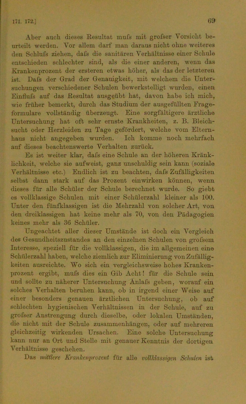 Aber auch dieses Resultat mufs mit grofser Vorsicht be- urteilt werden. Vor allem darf man daraus nicht ohne weiteres den Schlufs zielxen, dafs die sanitären Verhältnisse einer Schule entschieden schlechter sind, als die einer anderen, wenn das Krankenprozent der ersteren etwas höher, als das der letzteren ist. Dafs der Grad der Genauigkeit, mit welchem die Unter- suchungen verschiedener Schulen bewerkstelligt wurden, einen Einflufs auf das Resultat ausgeübt hat, davon habe ich mich, wie früher bemerkt, durch das Studium der ausgefüllten Frage- formulare vollständig überzeugt. Eine sorgfältigere ärztliche Untersuchung hat oft sehr ernste Krankheiten, z. B. Bleich- sucht oder Herzleiden zu Tage gefördert, welche vom Eltern- haus nicht angegeben wurden. Ich komme noch mehrfach auf dieses beachtenswerte Verhalten zurück. Es ist weiter klar, dafs eine Schule an der höheren Kränk- lichkeit, welche sie aufweist, ganz unschuldig sein kann (soziale Verhältnisse etc.) Endlich ist zu beachten, dafs Zufälligkeiten selbst dann stark auf das Prozent einwirken können, wenn dieses für alle Schüler der Schule berechnet wui’de. So giebt es vollklassige Schulen mit einer Schülerzahl kleiner als 100. Unter den fiinfklassigen ist die Mehrzahl von solcher Art, von den dreiklassigen hat keine mehr als 70, von den Pädagogien keines mehr als 36 Schüler. Ungeachtet aller dieser Umstände ist doch ein Vergleich des Gesundheitszustandes an den einzelnen Schulen von grofsem Interesse, speziell für die vollklassigen, die im allgemeinen eine Schülerzahl haben, welche ziemlich zur Eliminierung von Zufällig- keiten ausreichte. Wo sich ein vergleichsweise hohes Kranken- prozent ergibt, mufs dies ein Gib Acht! für die Schule sein und sollte zu näherer Untersuchung Anlafs geben, worauf ein solches Verhalten beruhen kann, ob in irgend einer Weise auf' einer besonders genauen ärztlichen Untersuchung, ob auf schlechten hygienischen Verhältnissen in der Schule, auf zu grofser Anstrengung durch dieselbe, oder lokalen Umständen, die nicht mit der Schule Zusammenhängen, oder auf mehreren gleichzeitig wirkenden Ursachen. Eine solche Untersuchung kann nur an Ort und Stelle mit genauer Kenntnis der dortigen Verhältnisse geschehen. Das mittlere Kranlcenprozent für alle vollklassigen Schulen ist