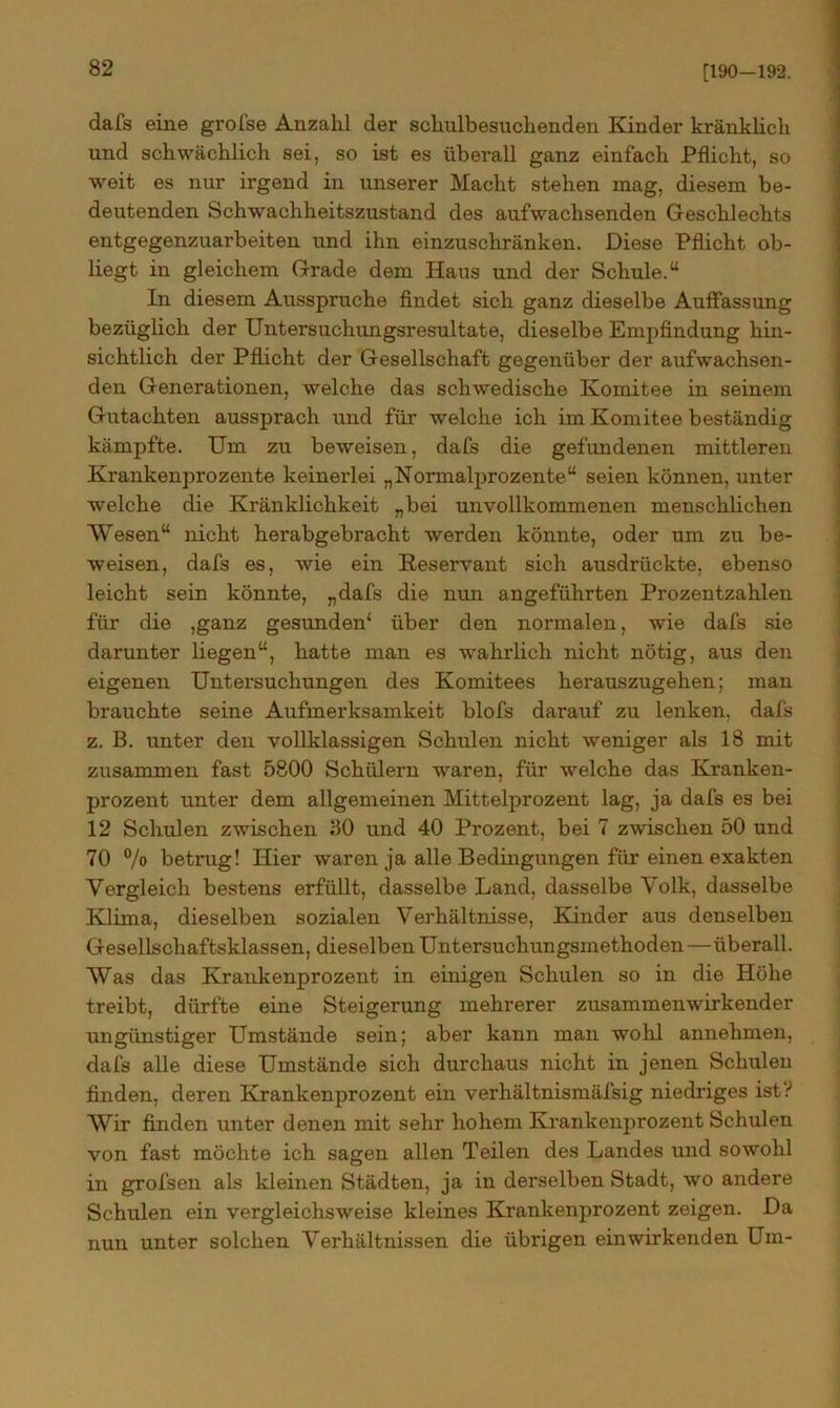 [190-192. dafs eine grofse Anzahl der schulbesuchenden Kinder kränklich und schwächlich sei, so ist es überall ganz einfach Pflicht, so weit es nur irgend in unserer Macht stehen mag, diesem be- deutenden Schwachheitszustand des aufwachsenden Geschlechts entgegenzuarbeiten und ihn einzuschränken. Diese Pflicht ob- liegt in gleichem Grade dem Haus und der Schule.“ In diesem Ausspruche findet sich ganz dieselbe Auffassung bezüglich der Untersuchungsresultate, dieselbe Empfindung hin- sichtlich der Pflicht der Gesellschaft gegenüber der aufwachsen- den Generationen, welche das schwedische Komitee in seinem Gutachten aussprach und für welche ich im Komitee beständig kämpfte. Um zu beweisen, dafs die gefundenen mittleren Krankenprozente keinerlei „Normalprozente“ seien können, unter welche die Kränklichkeit „bei unvollkommenen menschlichen Wesen“ nicht herabgebracht werden könnte, oder um zu be- weisen, dafs es, wie ein Reservant sich ausdrückte, ebenso leicht sein könnte, „dafs die nun angeführten Prozentzahlen für die ,ganz gesunden* über den normalen, wie dafs sie darunter liegen“, hatte man es wahrlich nicht nötig, aus den eigenen Untersuchungen des Komitees herauszugehen; man brauchte seine Aufmerksamkeit blofs darauf zu lenken, dafs z. B. unter den vollklassigen Schulen nicht weniger als 18 mit zusammen fast 5800 Schülern waren, für welche das Kranken- prozent unter dem allgemeinen Mittelprozent lag, ja dafs es bei 12 Schulen zwischen ;30 und 40 Prozent, bei 7 zwischen 50 und 70 % betrug! Hier waren ja alle Bedingungen für einen exakten Vergleich bestens erfüllt, dasselbe Land, dasselbe Volk, dasselbe Klima, dieselben sozialen Verhältnisse, Kinder aus denselben Gesellschaftsklassen, dieselben Untersuchungsmethoden—überall. Was das Krankenprozent in einigen Schulen so in die Höhe treibt, dürfte eine Steigerung mehrerer zusammen wirkend er ungünstiger Umstände sein; aber kann man wohl annehmen, dafs alle diese Umstände sich durchaus nicht in jenen Schulen finden, deren Krankenprozent ein verhältnismäfsig niedriges ist? Wir finden unter denen mit sehr hohem Krankenprozent Schulen von fast möchte ich sagen allen Teilen des Landes und sowohl in grofsen als kleinen Städten, ja in derselben Stadt, wo andere Schulen ein vergleichsweise kleines Krankenprozent zeigen. Da nun unter solchen Verhältnissen die übrigen ein wirkenden Um-